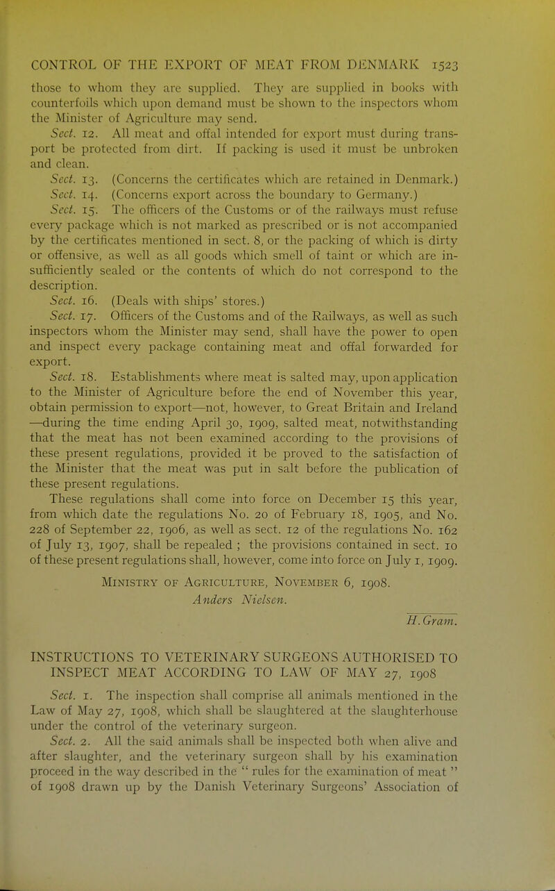 those to whom they are supplied. They are supplied in books with counterfoils which upon demand must be shown to the inspectors whom the Minister of Agriculture may send. Sect. 12. All meat and offal intended for export must during trans- port be protected from dirt. If packing is used it must be unbroken and clean. Sect. 13. (Concerns the certificates which are retained in Denmark.) Sect. 14. (Concerns export across the boundary to Germany.) Sect. 15. The officers of the Customs or of the railways must refuse every package which is not marked as prescribed or is not accompanied by the certificates mentioned in sect. 8, or the packing of which is dirty or offensive, as well as all goods which smell of taint or which are in- sufficiently sealed or the contents of which do not correspond to the description. Sect. 16. (Deals with ships' stores.) Sect. 17. Officers of the Customs and of the Railways, as well as such inspectors whom the Minister may send, shall have the power to open and inspect every package containing meat and offal forwarded for export. Sect. 18. Establishments where meat is salted may, upon application to the Minister of Agriculture before the end of November this year, obtain permission to export—not, however, to Great Britain and Ireland —during the time ending April 30, 1909, salted meat, notwithstanding that the meat has not been examined according to the provisions of these present regulations, provided it be proved to the satisfaction of the Minister that the meat was put in salt before the publication of these present regulations. These regulations shall come into force on December 15 this year, from which date the regulations No. 20 of February 18, 1905, and No. 228 of September 22, 1906, as well as sect. 12 of the regulations No. 162 of July 13, 1907, shall be repealed ; the provisions contained in sect. 10 of these present regulations shall, however, come into force on July i, 1909. Ministry of Agriculture, November 6, 1908. Anders Nielsen. H. Gram. INSTRUCTIONS TO VETERINARY SURGEONS AUTHORISED TO INSPECT MEAT ACCORDING TO LAW OF MAY 27, 1908 Sect. I. The inspection shall comprise all animals mentioned in the Law of May 27, 1908, which shall be slaughtered at the slaughterhouse under the control of the veterinary surgeon. Sect. 2. All the said animals shall be inspected both when alive and after slaughter, and the veterinary surgeon shall by his examination proceed in the way described in the  rules for the examination of meat  of 1908 drawn up by the Danish Veterinary Surgeons' Association of
