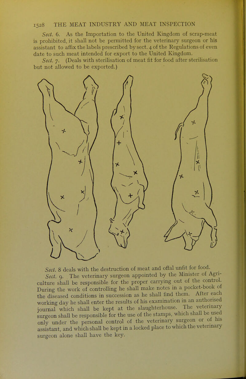Sect. 6. As the Importation to the United Kingdom of scrap-meat is prohibited, it shall not be permitted for the veterinary surgeon or his assistant to affix the labels prescribed by sect. 4 of the Regulations of even date to such meat intended for export to the United Kingdom. Sect. 7. (Deals with sterihsation of meat fit for food after sterilisation but not allowed to be exported.) Sect. 8 deals with the destruction of meat and offal unfit for food. Sect. 9. The veterinary surgeon appointed by the Minister of Agri- culture shall be responsible for the proper carrying out of the control. During the work of controlHng he shall make notes in a pocket-book of the diseased conditions in succession as he shall find them. After each working day he shall enter the results of his examination m an authorised journal which shall be kept at the slaughterhouse. The veterinary surgeon shall be responsible for the use of the stamps, which shaU be used only under the personal control of the veterinary surgeon or of his assistant, and which shall be kept in a locked place to which the veterinary surgeon alone shall have the key.