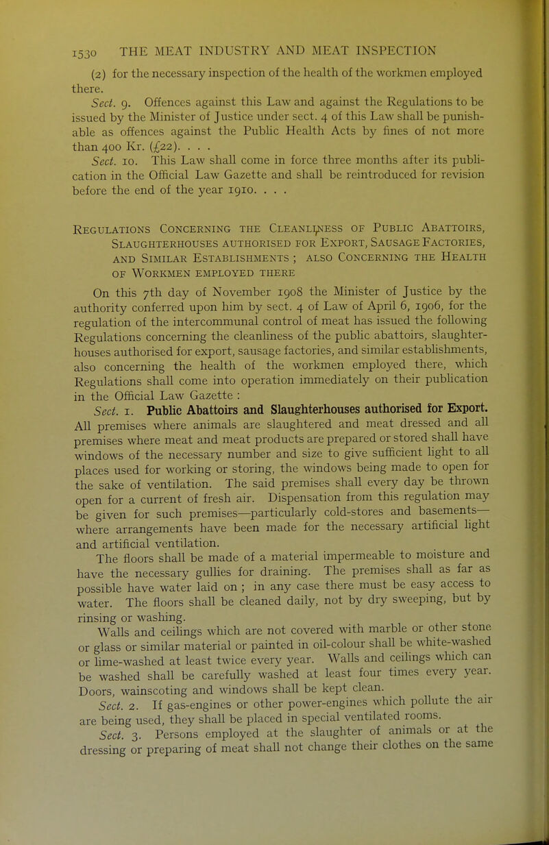 (2) for the necessary inspection of the health of the workmen employed there. Sect. 9. Offences against this Law and against the Regulations to be issued by the Minister of Justice under sect. 4 of this Law shall be punish- able as offences against the Public Health Acts by fines of not more than 400 Kr. (£22). . . . Sect. 10. This Law shall come in force three months after its publi- cation in the Official Law Gazette and shall be reintroduced for revision before the end of the year 1910. . . . Regulations Concerning the Cleanliness of Public Abattoirs, Slaughterhouses authorised for Export, Sausage Factories, AND Similar Establishments ; also Concerning the Health OF Workmen employed there On this 7th day of November 1908 the Minister of Justice by the authority conferred upon him by sect. 4 of Law of April 6, 1906, for the regulation of the intercommunal control of meat has issued the following Regulations concerning the cleanHness of the pubhc abattoirs, slaughter- houses authorised for export, sausage factories, and similar estabhshments, also concerning the health of the workmen employed there, which Regulations shall come into operation immediately on their publication in the Official Law Gazette : Sect. I. Public Abattoirs and Slaughterhouses authorised for Export. All premises where animals are slaughtered and meat dressed and all premises where meat and meat products are prepared or stored shall have windows of the necessary number and size to give sufficient fight to all places used for working or storing, the windows being made to open for the sake of ventilation. The said premises shall every day be thrown open for a current of fresh air. Dispensation from this regulation may be given for such premises—particularly cold-stores and basements— where arrangements have been made for the necessary artificial fight and artificial ventilation. The floors shall be made of a material impermeable to moisture and have the necessary gulHes for draining. The premises shaU as far as possible have water laid on ; in any case there must be easy access to water. The floors shall be cleaned daily, not by dry sweeping, but by rinsing or washing. Walls and ceiHngs which are not covered with marble or other stone or glass or similar material or painted in oil-colour shaU be white-washed or hme-washed at least twice every year. Walls and ceifings which can be washed shall be carefully washed at least four times every year. Doors, wainscoting and windows shall be kept clean. Sect. 2. If gas-engines or other power-engines which poUute the air are being used, they shaU be placed in special ventilated rooms. Sect. 3. Persons employed at the slaughter of animals or at the dressing or preparing of meat shaU not change their clothes on the same
