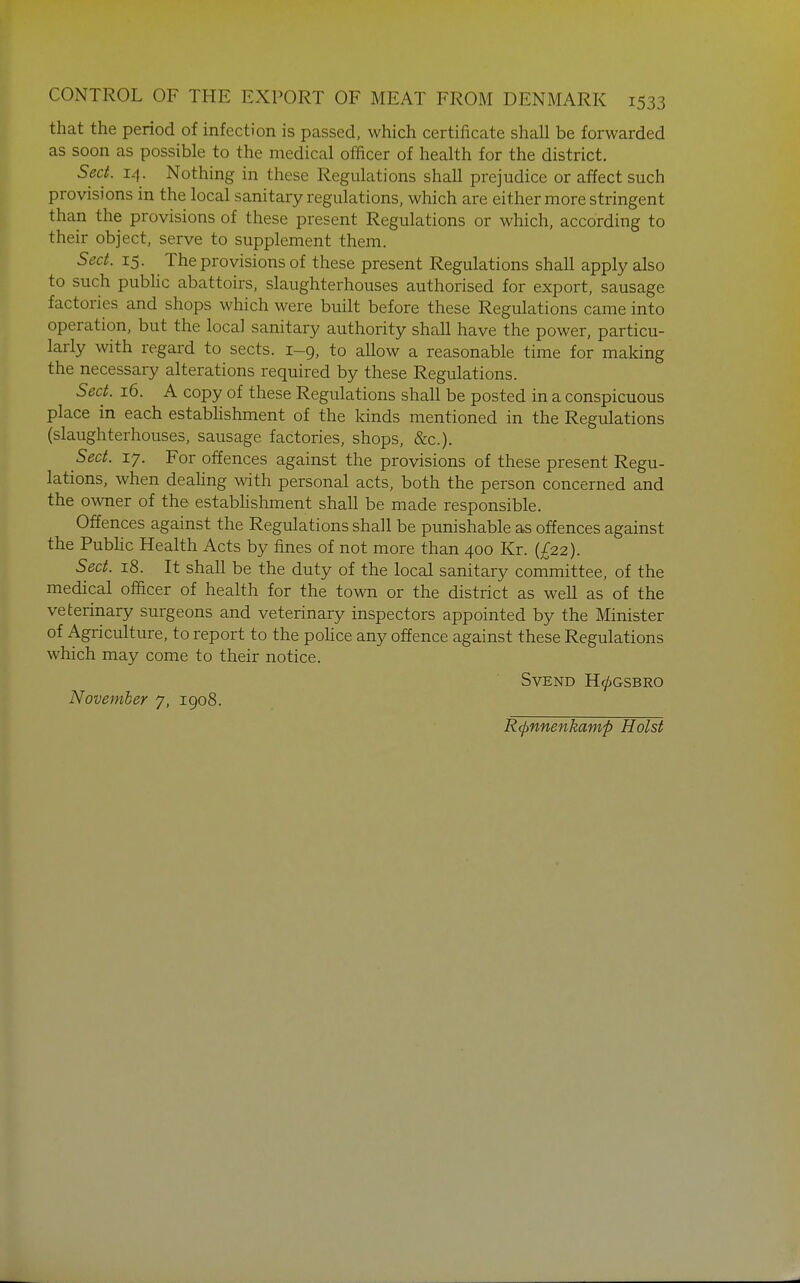 that the period of infection is passed, which certificate shall be forwarded as soon as possible to the medical officer of health for the district. Sect. 14. Nothing in these Regulations shall prejudice or affect such provisions in the local sanitary regulations, which are either more stringent than the provisions of these present Regulations or which, according to their object, serve to supplement them. Sect. 15. The provisions of these present Regulations shall apply also to such public abattoirs, slaughterhouses authorised for export, sausage factories and shops which were built before these Regulations came into operation, but the local sanitary authority shall have the power, particu- larly with regard to sects. 1-9, to allow a reasonable time for making the necessary alterations required by these Regulations. Sect. 16. A copy of these Regulations shall be posted in a conspicuous place in each estabhshment of the kinds mentioned in the Regulations (slaughterhouses, sausage factories, shops, &c.). Sect. 17. For offences against the provisions of these present Regu- lations, when deahng with personal acts, both the person concerned and the owner of the establishment shall be made responsible. Offences against the Regulations shall be punishable as offences against the Public Health Acts by fines of not more than 400 Kr. {£22). Sect. 18. It shall be the duty of the local sanitary committee, of the medical officer of health for the town or the district as well as of the veterinary surgeons and veterinary inspectors appointed by the Minister of Agriculture, to report to the police any offence against these Regulations which may come to their notice. SVEND H0GSBRO November 7, 1908. R(pnnenkamp Hoist