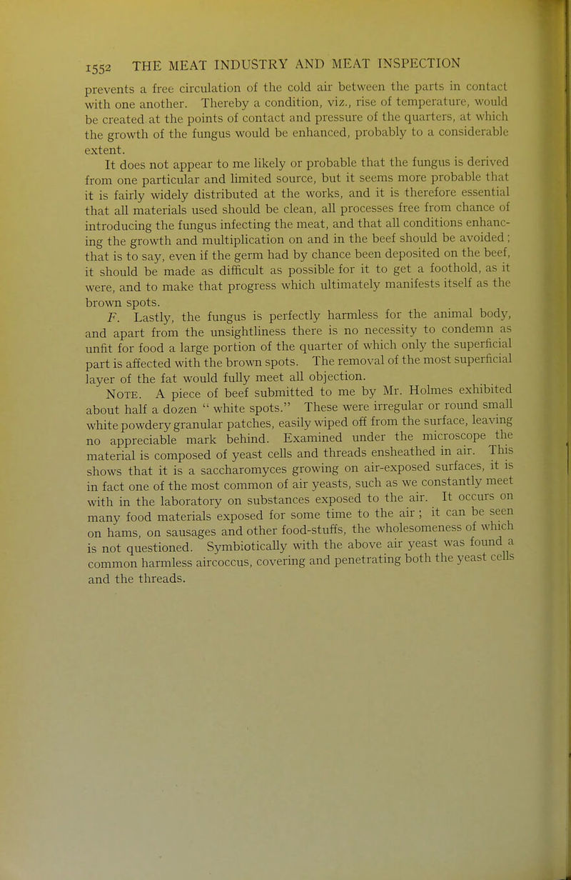 prevents a free circulation of the cold air between the parts in contact with one another. Thereby a condition, viz., rise of temperature, would be created at the points of contact and pressure of the quarters, at which the growth of the fungus would be enhanced, probably to a considerable extent. It does not appear to me likely or probable that the fungus is derived from one particular and hmited source, but it seems more probable that it is fairly widely distributed at the works, and it is therefore essential that all materials used should be clean, all processes free from chance of introducing the fungus infecting the meat, and that all conditions enhanc- ing the growth and multiplication on and in the beef should be avoided; that is to say, even if the germ had by chance been deposited on the beef, it should be made as difftcult as possible for it to get a foothold, as it were, and to make that progress which ultimately manifests itself as the brown spots. F. Lastly, the fungus is perfectly harmless for the animal body, and apart from the unsightliness there is no necessity to condemn as unfit for food a large portion of the quarter of which only the superficial part is affected with the brown spots. The removal of the most superficial layer of the fat would fully meet all objection. Note. A piece of beef submitted to me by Mr. Holmes exhibited about half a dozen  white spots. These were irregular or round small white powdery granular patches, easily wiped off from the surface, leavmg no appreciable mark behind. Examined under the microscope the material is composed of yeast ceUs and threads ensheathed in air. This shows that it is a saccharomyces growing on air-exposed surfaces, it is in fact one of the most common of air yeasts, such as we constantly meet with in the laboratory on substances exposed to the air. It occurs on many food materials exposed for some time to the air ; it can be seen on hams, on sausages and other food-stuffs, the wholesomeness of which is not questioned. SymbioticaUy with the above air yeast was found a common harmless aircoccus, covering and penetrating both the yeast cells and the threads.