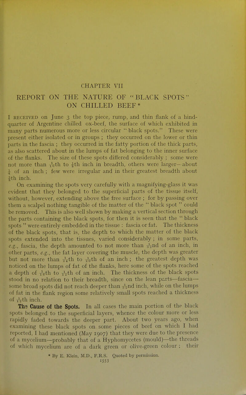 REPORT ON THE NATURE OF ''BLACK SPOTS ON CHILLED BEEF* I RECEIVED on June 3 the top piece, rump, and thin flank of a hind- quarter of Argentine chilled ox-beef, the surface of which exhibited in many parts numerous more or less circular  black spots. These were present either isolated or in groups ; they occurred on the lower or thin parts in the fascia ; they occurred in the fatty portion of the thick parts, as also scattered about in the lumps of fat belonging to the inner surface of the flanks. The size of these spots differed considerably ; some were not more than roth to -g-th inch in breadth, others were larger—about ^ of an inch ; few were irregular and in their greatest breadth about fth inch. On examining the spots very carefully with a magnifying-glass it was evident that they belonged to the superficial parts of the tissue itself, without, however, extending above the free surface ; for by passing over them a scalpel nothing tangible of the matter of the  black spot  could be removed. This is also weU shown by making a vertical section through the parts containing the black spots, for then it is seen that the  black spots  were entirely embedded in the tissue : fascia or fat. The thickness of the black spots, that is, the depth to which the matter of the black spots extended into the tissues, varied considerably ; in some parts, e.g., fascia, the depth amounted to not more than y^^nd of an inch, in other parts, e.g., the fat layer covering the muscle, the depth was greater but not more than 27th to sVth of an inch ; the greatest depth was noticed on the lumps of fat of the flanks, here some of the spots reached a depth of yVth to xVth of an inch. The thickness of the black spots stood in no relation to their breadth, since on the lean parts—fascia— some broad spots did not reach deeper than y^nd inch, while on the lumps of fat in the flank region some relatively small spots reached a thickness of f\th inch. The Cause of the Spots. In ah cases the main portion of the black spots belonged to the superficial layers, whence the colour more or less rapidly faded towards the deeper part. About two years ago, when examining these black spots on some pieces of beef on which I had reported, I had mentioned (May 1907) that they were due to the presence of a mycelium—probably that of a Hyphomycetes (mould)—the threads of which mycelium are of a dark green or olive-green colour ; their * By E. Klein, M.D., F.R.S. Quoted by permission. ISS3