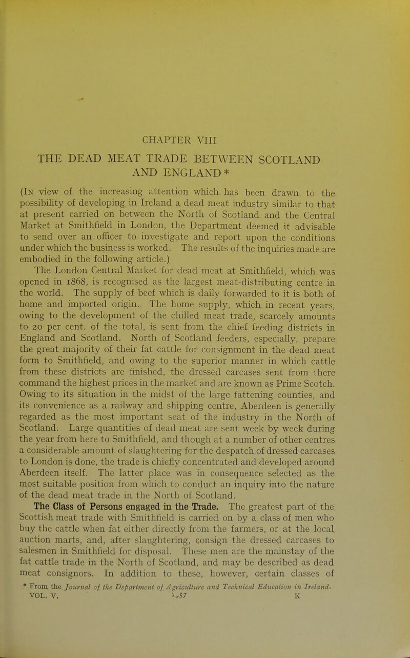 THE DEAD MEAT TRADE BETWEEN SCOTLAND AND ENGLAND* (In view of the increasing attention which has been drawn to the possibihty of developing in Ireland a dead meat industry similar to that at present carried on between the North of Scotland and the Central Market at Smithfield in London, the Department deemed it advisable to send over an officer to investigate and report upon the conditions under which the business is worked. The results of the inquiries made are embodied in the following article.) The London Central Market for dead meat at Smithfield, which was opened in 1868, is recognised as the largest meat-distributing centre in the world. The supply of beef which is daily forwarded to it is both of home and imported origin. The home supply, which in recent years, owing to the development of the chilled meat trade, scarcely amounts to 20 per cent, of the total, is sent from the chief feeding districts in England and Scotland. North of Scotland .feeders, especially, prepare the great majority of their fat cattle for consignment in the dead meat form to Smithfield, and owing to the superior manner in which cattle from these districts are finished, the dressed carcases sent from there command the highest prices in the market and are known as Prime Scotch. Owing to its situation in the midst of the large fattening counties, and its convenience as a railway and shipping centre, Aberdeen is generally regarded as the most important seat of the industry in the North of Scotland. Large quantities of dead meat are sent week by week during the year from here to Smithfield, and though at a number of other centres a considerable amount of slaughtering for the despatch of dressed carcases to London is done, the trade is chiefly concentrated and developed around Aberdeen itself. The latter place was in consequence selected as the most suitable position from which to conduct an inquiry into the nature of the dead meat trade in the North of Scotland. The Class of Persons engaged in the Trade. The greatest part of the Scottish meat trade with Smithfield is carried on by a class of men who buy the cattle when fat either directly from.the farmers, or at the local auction marts, and, after slaughtering, consign the dressed carcases to salesmen in Smithfield for disposal. These men are the mainstay of the fat cattle trade in the North of Scotland, and may be described as dead meat consignors. In addition to these, however, certain classes of * From the Journal of the Department of Agriculture and Technical Education in Ireland-