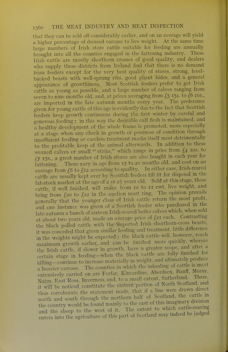 that they can be sold off considerably earlier, and on an average will yield a higher percentage of dressed carcase to live weight. At the same time large numbers of Irish store cattle suitable for feeding are annually brought into all the counties engaged in the fattening industry. These Irish cattle are mostly shorthorn crosses of good quality, and dealers who supply these districts from Ireland find that there is no demand from feeders except for the very best quality of stores, strong, level- backed beasts with well-sprung ribs, good pliant hides, and a general appearance of growthiness. Most Scottish feeders prefer to get Irish cattle as young as possible, and a large number of calves ranging from seven to nine months old, and, at prices averaging from £5 15s. to £6 los., are imported in the late autumn months every year. The preference given for young cattle of this age is evidently due to the fact that Scottish feeders keep growth continuous during the first winter by careful and generous feeding ; in this way the desirable calf flesh is maintained, and a .healthy development of the whole frame is promoted, more especially at a stage when any check in growth or poorness of condition through insufficient feeding or careless treatment marks itself most detrimentally to the profitable keep of the animal afterwards. In addition to these weaned calves or small stirks, which range in price from £4 los. to £y 15s.., a great number of Irish stores are also bought in each year for fattening. These vary in age from 15 to 20 months old, and cost on an average from £8 to £12 according to quality. In either case, Irish-reared cattle are usuaUy kept over by Scottish feeders till fit for disposal m the fat-stock market at the age of 2 or 2^ years old. Sold at this stage, these cattle if well finished, will make from 10 to 11 cwt. live weight, and bring'from £20 to £22 in the auction mart ring. The opinion prevails generally that the younger class of Irish cattle return the most profit, and one instance was given of a Scottish feeder who purchased m the late autumn a bunch of sixteen Irish-reared heifer calves which, when sold at about two years old, made an average price of £21 each. Contrasting the black polled cattle with the-imported Irish shorthorn-cross beasts, it was conceded that given similar feeding and treatment, little difference in the weights might be expected ; the black cattle will, however, reach maximum growth earher, and can be finished more quickly, whereas the Irish cattle, if slower m growth, have a greater scope, and aitei a certain stage in feeding-when the black cattle are ully finished for killing-continue to increase materially in weight, and ultimately produce a heavier carcase. The counties in which the infeeding of cattle is most extensively carried on are Forfar, Kincardine, Aberdeen, Banff, Moray, Nairn, East Ross. Inverness, and, to a small extent S^^herlan^^ T^^^^^^ it will be noticed, constitute the ea-stern-portion of North Scotland and thus corroborate the statement made, that if a line were d^a^vn direct north and south through the northern half of Scotland, the cattle m the country would be found mainly to the east of this -/^ and the sheep to the west of it. The extent to ^'^ich cattle-reanng enters into the agriculture of this part of Scotland may indeed be judged