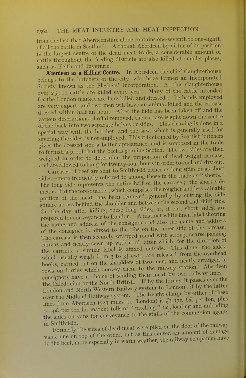 from the fact that Aberdeenshire alone contains one-seventh to one-eighth of all the cattle in Scotland. Although Aberdeen by virtue of its position is the largest centre of the dead meat trade, a considerable amount of cattle throughout the feeding districts are also killed at smaller places, such as Keith and Inverurie. Aberdeen as a Killing Centre. In Aberdeen the chief slaughterhouse belongs to the butchers of the city, who have formed an Incorporated Society known as the Fleshers' Incorporation. At this slaughterhouse over 25,000 cattle are killed every year. Many of the cattle intended for the London market are here killed and dressed ; the hands employed are very expert, and two men will have an animal killed and the carcase dressed within half an hour. After the hide has been taken off and the various descriptions of offal removed, the carcase is split down the centre of the back into two separate halves or sides. This cleaving is done m a special way with the hatchet, and the saw, which is generally used for severing the sides, is not employed. This it is claimed by Scottish butchers gives the dressed side a better appearance, and is supposed m the trade to furnish a proof that the beef is genuine Scotch. The two sides are then weighed in order to determine the proportion of dead weight carcase, and are allowed to hang for twenty-four hours in order to cool and dry ouL Carcases of beef are sent to Smithfield either as long sides or as short sides—more frequently referred to among those in the trade as shorts^ The long side represents the entire half of the carcase ; the short side means that the fore-quarter, which comprises the rougher and less valuable portion of the meat, has been removed, generally by cutting the side square across behind the shoulder and between the second and third ribs. On the day after killing, these long sides, or, if cut, short sides, are prepared for conveyance to London. A distinct white hnen label showing the name and address of the consignor and also the name and address of the consignee is afhxed to the ribs on the inner side of the carcase. The carcase is then securely wrapped round with strong coarse packing canvas and neatly sewn up with cord, after which^ for the direction of the carriers, a similar label is afftxed outside. This done the sides which usually weigh from 3 to 3i cwt., are released j^f^^ hooks, carried out on the shoulders of two men and neaUy arranged ^ rows on lorries which convey them to the ^^^^^^i^f// consignors have a choice of sending their meat by two railway hnes- edoman or the North British. If by the former it V^^^^ ^.erJ^^ London and North-Western Railway system to London if by the latter over the Midland Railway system. The freight charge by either of th^ lines from Aberdeen (523 miles to Lon^^^),,^^. ^^17^- 6^- t^^^^^^^^ AS Ad per ton for market tolls or  pitching, t.c, loading and unloading Lies on vans for conveyance to the stalls of the commission agents the railway compares have