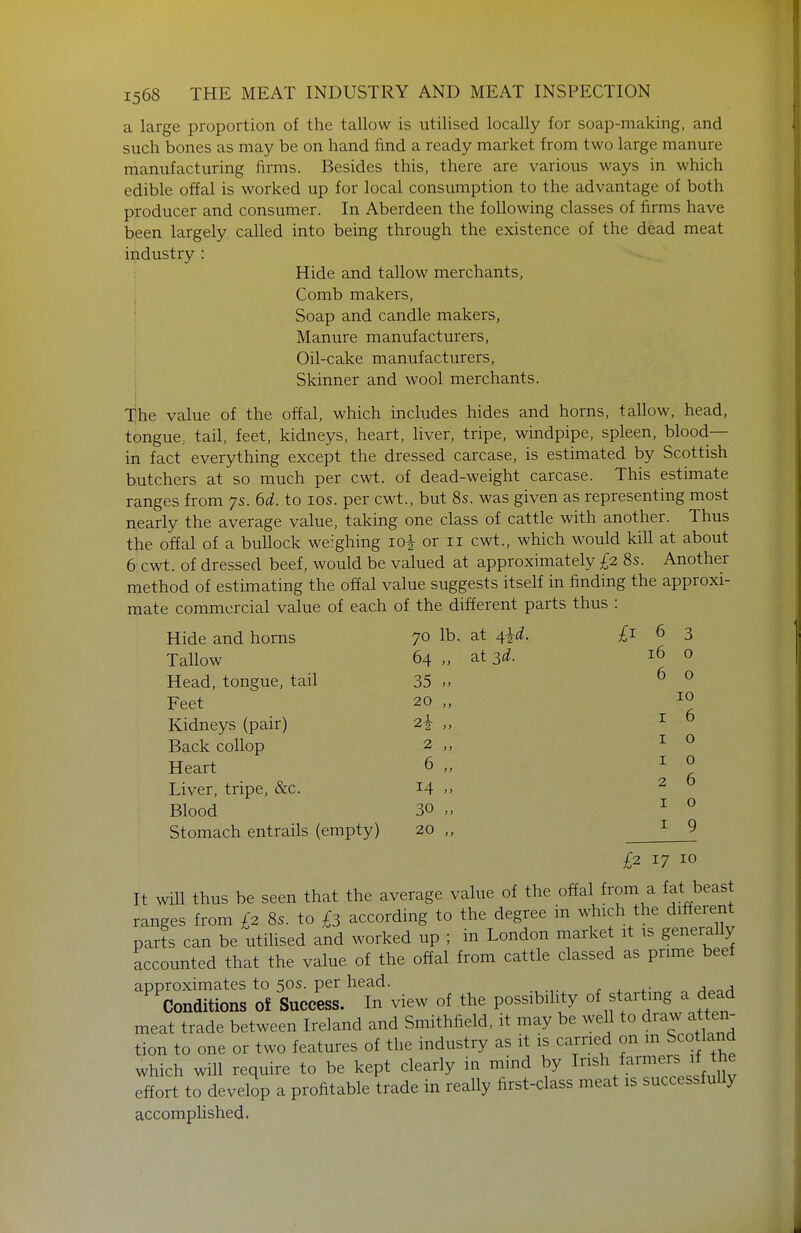 a large proportion of the tallow is utilised locally for soap-making, and such bones as may be on hand find a ready market from two large manure manufacturing firms. Besides this, there are various ways in which edible offal is worked up for local consumption to the advantage of both producer and consumer. In Aberdeen the following classes of firms have been largely called into being through the existence of the dead meat industry : Hide and tallow merchants, ; Comb makers, Soap and candle makers, Manure manufacturers, : Oil-cake manufacturers, i Skinner and wool merchants. I The value of the offal, which includes hides and horns, tallow, head, tongue; tail, feet, kidneys, heart, liver, tripe, windpipe, spleen, blood- in fact everything except the dressed carcase, is estimated by Scottish butchers at so much per cwt. of dead-weight carcase. This estimate ranges from 7s. 6^^. to los. per cwt., but 8s. was given as representing most nearly the average value, taking one class of cattle with another. Thus the offal of a bullock weighing loi or 11 cwt., which would kill at about 6 cwt. of dressed beef, would be valued at approximately £2 8s. Another method of estimating the offal value suggests itself in finding the approxi- mate commercial value of each of the different parts thus : Hide and horns 70 lb. at 4^d. £1 6 3 Tallow 64 J f at 3d. 16 0 Head, tongue, tail 35 }} 6 0 Feet 20 i > 10 Kidneys (pair) f J I 6 Back coUop 2 } > I 0 Heart 6 J t I 0 Liver, tripe, &c. 14 i) 2 6 Blood 30 f t I 0 Stomach entrails (empty) 20 ) > I 9 £2 17 10 It will thus be seen that the average value of the offal from a fat beast ranges from £2 8s. to £3 according to the degree in which the different par?s can be utilised and worked up ; in London market it ts generally accounted that the value of the offal from cattle classed as prime beef approximates to 50s. per head. . ^ .• a^^a Conditions of Success. In view of the possibility of starting a dead meat trade between Ireland and Smithfield, it may be well to draw atten tion to one or two features of the industry as it is carried ^^^^ S^f/^^^ which will require to be kept clearly in mind by ^^^/.^^^f;^;;.^ effort to develop a profitable trade in reaUy first-class meat is successfuUy accomplished.