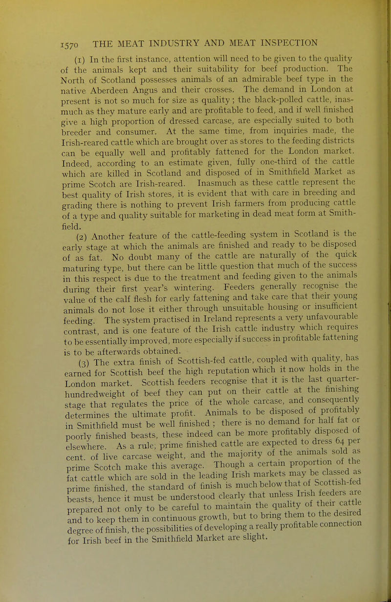 (1) In the first instance, attention will need to be given to the quaUty of the animals kept and their suitability for beef production. The North of Scotland possesses animals of an admirable beef type in the native Aberdeen Angus and their crosses. The demand in London at present is not so much for size as quality ; the black-polled cattle, inas- much as they mature early and are profitable to feed, and if well finished give a high proportion of dressed carcase, are especially suited to both breeder and consumer. At the same time, from inquiries made, the Irish-reared cattle which are brought over as stores to the feeding districts can be equally well and profitably fattened for the London market. Indeed, according to an estimate given, fully one-third of the cattle which are killed in Scotland and disposed of in Smithfield Market as prime Scotch are Irish-reared. Inasmuch as these cattle represent the best quality of Irish stores, it is evident that with care in breeding and grading there is nothing to prevent Irish farmers from producing cattle of a type and quality suitable for marketing in dead meat form at Smith- field. (2) Another feature of the cattle-feeding system m Scotland is the early stage at which the animals are finished and ready to be disposed of as fat. No doubt many of the cattle are naturally of the quick maturing type, but there can be little question that much of the success in this respect is due to the treatment and feeding given to the animals during their first vear's wintering. Feeders generally recognise the value of the calf flesh for early fattening and take care that their young animals do not lose it either through unsuitable housing or insufficient feeding The system practised in Ireland represents a very unfavourable contrast and is one feature of the Irish cattle industry which requires to be essentially improved, more especially if success in profitable fattening is to be afterwards obtained. u (3) The extra finish of Scottish-fed cattle, coupled with quality, has earned for Scottish beef the high reputation which it now holds m the London market. Scottish feeders recognise that it is the last quarter- hundredweight of beef they can put on their cattle at the fimshmg stage that regulates the price of the whole carcase, and consequent y determines the ultimate profit. Animals to be disposed of profitably in Smithfield must be well finished ; there is no demand for half fat or poorly finished beasts, these indeed can be more profitably disposed of elsewhere. As a rule, prime finished cattle are expected to dress 64 per cent, of hve carcase weight, and the majority of the ammals sold as prime Scotch make this average. Though a certam proportion of the fat cattle which are sold in the leading 1^^^^ ^ets may be cla^^^^^^^^^ prime finished, the standard of finish is ^^^ below that of Scotti h^^^^^^ beasts, hence it must be understood clearly that ^^^^^ prepared not only to be careful to maintain the quality of ^^^^^^^^^^^ and to keep them in continuous growth, but to brmg them to the desi degree of finish, the possibiHties of developing a really profitable connection for Irish beef in the Smithfield Market are slight.