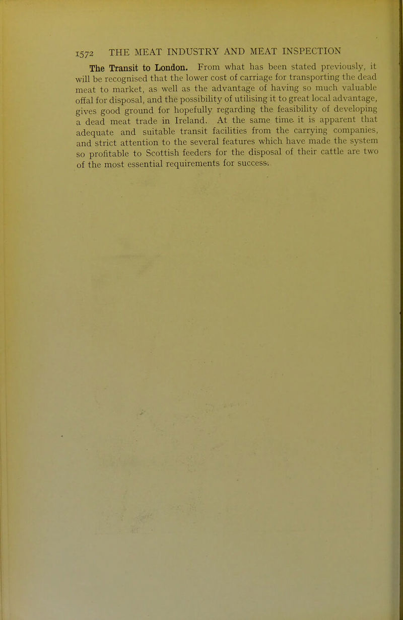 The Transit to London. From what has been stated previously, it will be recognised that the lower cost of carriage for transporting the dead meat to market, as well as the advantage of having so much valuable offal for disposal, and the possibility of utilising it to great local advantage, gives good ground for hopefully regarding the feasibility of developing a dead meat trade in Ireland. At the same time it is apparent that adequate and suitable transit facilities from the carrying companies, and strict attention to the several features which have made the system so profitable to Scottish feeders for the disposal of their cattle are two of the most essential requirements for success.
