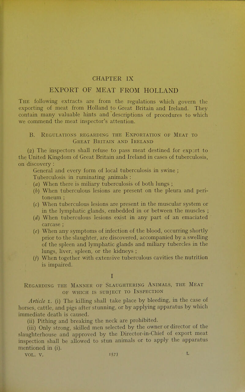 CHAPTER IX EXPORT OF MEAT FROM HOLLAND The following extracts are from the regulations which govern the exporting of meat from Holland to Great Britain and Ireland. They contain many valuable hints and descriptions of procedures to which we commend the meat inspector's attention. B. Regulations regarding the Exportation of Meat to Great Britain and Ireland (2) The inspectors shall refuse to pass meat destined for export to the United Kingdom of Great Britain and Ireland in cases of tuberculosis, on discovery : General and every form of local tuberculosis in swine ; Tuberculosis in ruminating animals : (a) When there is miliary tuberculosis of both lungs ; {b) When tuberculous lesions are present on the pleura and peri- toneum ; (c) When tuberculous lesions are present in the muscular system or in the lymphatic glands, embedded in or between the muscles ; {d) When tuberculous lesions exist in any part of an emaciated carcase ; [e) When any S5anptoms of infection of the blood, occurring shortly prior to the slaughter, are discovered, accompanied by a swelhng of the spleen and lymphatic glands and miliary tubercles in the lungs, liver, spleen, or the kidneys ; (/) When together with extensive tuberculous cavities the nutrition is impaired. I Regarding the Manner of Slaughtering Animals, the Meat OF which is subject to Inspection Article i. (i) The kilhng shall take place by bleeding, in the case of horses, cattle, and pigs after stunning, or by applying apparatus by which immediate death is caused. (ii) Pithing and breaking the neck are prohibited. (iii) Only strong, skilled men selected by the owner or director of the slaughterhouse and approved by the Director-in-Chief of export meat inspection shall be allowed to stun animals or to apply the apparatus mentioned in (i),