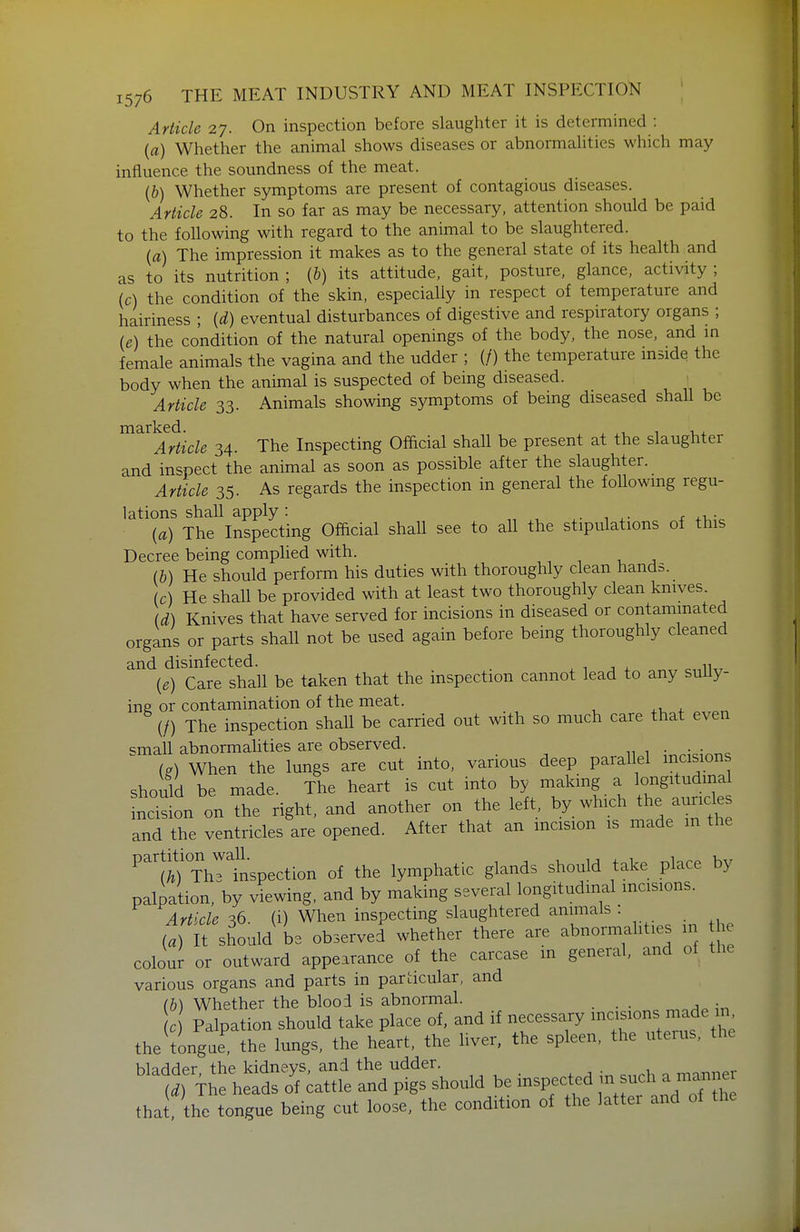 Article 27. On inspection before slaughter it is determined : {a) Whether the animal shows diseases or abnormalities which may influence the soundness of the meat. (b) Whether symptoms are present of contagious diseases. Article 28. In so far as may be necessary, attention should be paid to the following with regard to the animal to be slaughtered. (a) The impression it makes as to the general state of its health and as to its nutrition ; {b) its attitude, gait, posture, glance, activity ; (c) the condition of the skin, especially in respect of temperature and hairiness ; {d) eventual disturbances of digestive and respiratory organs ; (e) the condition of the natural openings of the body, the nose, and m female animals the vagina and the udder ; (/) the temperature inside the body when the animal is suspected of being diseased. Article 33. Animals showing symptoms of being diseased shall be marked. , . , , Article 34. The Inspecting Official shall be present at the slaughter and in<^pect the animal as soon as possible after the slaughter. Article 35. As regards the inspection in general the foUowmg regu- lations shall apply: „ , 1 x- ^ +i v {a) The Inspecting Official shall see to all the stipulations of this Decree being complied with. (b) He should perform his duties with thoroughly clean hands. (c) He shall be provided with at least two thoroughly clean knives. (d) Knives that have served for incisions in diseased or contammated organs or parts shall not be used again before being thoroughly cleaned and disinfected. . ^ 1 j ^„iKr {e) Care shall be taken that the inspection cannot lead to any sully- ine or contamination of the meat. (/) The inspection shall be carried out with so much care that even small abnormalities are observed. ;^^;dnTi<; M When the lungs are cut into, various deep parallel incisions should be made. The heart is cut into by making a longitudinal ncision on the right, and another on the left, by which the auricle and the ventricles are opened. After that an mcision is made m the li) Thltspection of the lymphatic glands should take place by palpation, by viewing, and by making several longitudinal incisions. Article 36. (i) When inspecting slaughtered animals : (a) It should be observed whether there are abnormahties m he colour or outward appearance of the carcase m general, and of the various organs and parts in particular, and (h) Whether the blooi is abnormal. W Palpation should take place of, and if necessary ^^-^f'^f'^^' tlie tongue the lungs, the heart, the liver, the spleen, the uterus, the blaHder the kidnevs, and the udder. M The heads of battle and pigs should be inspected m such a ma,nner thai the tongue being cut loose, the condition of the latter and of the