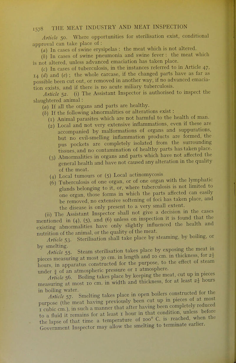 Article 50. Where opportunities for sterilisation exist, conditional approval can take place of : (a) In cases of swine erysipelas : the meat which is not altered. (&) In cases of swine pneumonia and swine fever : the meat which is not altered, unless advanced emaciation has taken place. (c) In cases of tuberculosis, in the instances referred to in Article 47, 14 {d) and {e) ; the whole carcase, if the changed parts have as far as possible been cut out, or removed in another way, if no advanced emacia- tion exists, and if there is no acute mihary tuberculosis. Article 52. (i) The Assistant Inspector is authorised to inspect the slaughtered animal: {a) If all the organs and parts are healthy. (&) If the following abnormalities or alterations exist : (1) Animal parasites which are not harmful to the health of man. (2) Local and not very extensive inflammations, even if these are accompanied by malformations of organs and suppurations, but no evil-smelling inflammation products are formed, the pus pockets are completely isolated from the surrounding tissues, and no contamination of healthy parts has taken place. (3) Abnormalities in organs and parts which have not affected the general health and have not caused any alteration in the quality of the meat. (4) Local tumours or (5) Local actinomycosis (6) Tuberculosis of one organ, or of one organ with the lymphatic glands belonging to it, or, where tuberculosis is not limited to one organ, those forms in which the parts affected can easily be removed, no extensive softening of foci has taken place, and the disease is only present to a very small extent, (ii) The Assistant Inspector shall not give a decision m the cases mentioned in {4), (5)> and (6) unless on inspection it is found that the existing abnormalities have only shghtly influenced the health and nutritionof the animal, or the quality of the meat. , ^ -v Article 53. Sterilisation shall take place by steaming, by boiling, or bv smelting. . , • Article 55. Steam sterilisation takes place by exposing the meat m pieces measuring at most 30 cm. in length and 10 cm. in thickness or 2^ hours, in apparatus constructed for the purpose, to the effect of steam under | of an atmospheric pressure or i atmosphere. , . • , Article 56. Boiling takes place by keeping the meat, cut up m pieces measuring at most 10 cm. in width and thickness, for at least 2^ hours ^^r^/^sr'Smelting takes place in open boilers constructed for the purpose (the meat having previously been cut up in P^^^^ f J^^cTd I cubic cm.) in such a manner that after having been completely reduced to a fluid i remains for at least i hour in that condition, unless befoi the lapse of that time a temperature of 100° C. is reached, when the Government Inspector may allow the smelting to terminate earher.