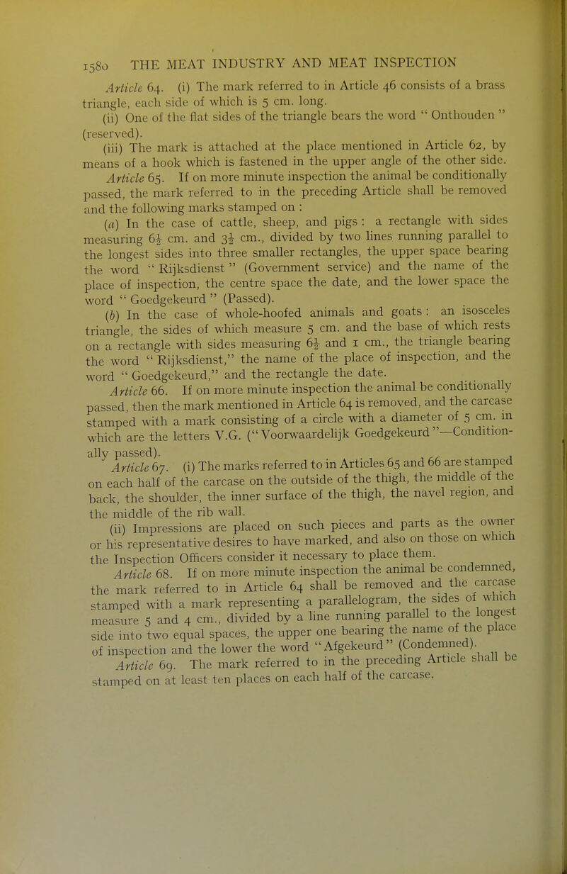 Article 64. (i) The mark referred to in Article 46 consists of a brass triangle, each side of which is 5 cm. long. (ii) One of the flat sides of the triangle bears the word  Onthouden  (reserved). (iii) The mark is attached at the place mentioned in Article 62, by means of a hook which is fastened in the upper angle of the other side. Article 65. If on more minute inspection the animal be conditionally passed, the mark referred to in the preceding Article shall be removed and the following marks stamped on : {a) In the case of cattle, sheep, and pigs : a rectangle with sides measuring 6^ cm. and 3i cm., divided by two lines running parallel to the longest sides into three smaller rectangles, the upper space bearing the word  Rijksdienst  (Government service) and the name of the place of inspection, the centre space the date, and the lower space the word  Goedgekeurd  (Passed). (&) In the case of whole-hoofed animals and goats : an isosceles triangle, the sides of which measure 5 cm. and the base of which rests on a rectangle with sides measuring 61 and i cm., the triangle bearing the word  Rijksdienst, the name of the place of inspection, and the word  Goedgekeurd, and the rectangle the date. Article 66. If on more minute inspection the animal be conditionally passed, then the mark mentioned in Article 64 is removed, and the carcase stamped with a mark consisting of a circle with a diameter of 5 cm. m which are the letters V.G. ( Voorwaardelijk Goedgekeurd —Condition- ally passed). Article 67. (i) The marks referred to in Articles 65 and 66 are stamped on each half of the carcase on the outside of the thigh, the middle of the back, the shoulder, the inner surface of the thigh, the navel region, and the middle of the rib wall. (ii) Impressions are placed on such pieces and parts as the owner or his representative desires to have marked, and also on those on which the Inspection Officers consider it necessary to place them. Arttcle 68. If on more minute inspection the animal be condemned, the mark referred to in Article 64 shall be removed and the carcase stamped with a mark representing a parallelogram, the sides of which measure 5 and 4 cm., divided by a hue running parallel to the longest side into two equal spaces, the upper one bearing the name of the place of inspection and the lower the word Afgekeurd (Condemned) Article 69. The mark referred to in the preceding Article shall be stamped on at least ten places on each half of the carcase.