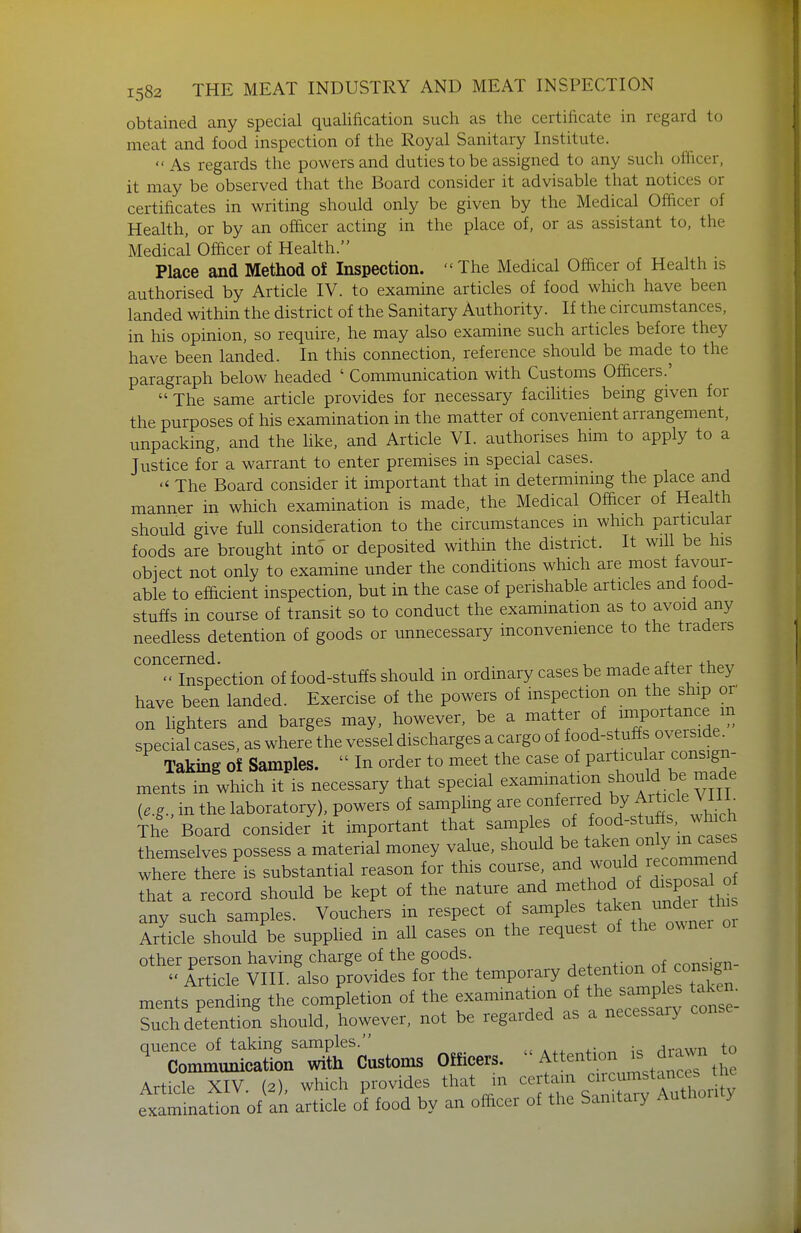 obtained any special qualification such as the certificate in regard to meat and food inspection of the Royal Sanitary Institute. As regards the powers and duties to be assigned to any such officer, it may be observed that the Board consider it advisable that notices or certificates in writing should only be given by the Medical Officer of Health, or by an officer acting in the place of, or as assistant to, the Medical Officer of Health. Place and Method of Inspection.  The Medical Officer of Health is authorised by Article IV. to examine articles of food which have been landed within the district of the Sanitary Authority. If the circumstances, in his opinion, so require, he may also examine such articles before they have been landed. In this connection, reference should be made to the paragraph below headed ' Communication with Customs Officers.'  The same article provides for necessary facilities being given for the purposes of his examination in the matter of convenient arrangement, unpacking, and the like, and Article VI. authorises him to apply to a Justice for a warrant to enter premises in special cases.  The Board consider it important that in determining the place and manner in which examination is made, the Medical Officer of Health should give fuU consideration to the circumstances m which particular foods are brought into or deposited within the district. It wiU be his obiect not only to examine under the conditions which are most favour- able to efficient inspection, but in the case of perishable articles and food- stuffs in course of transit so to conduct the examination as to avoid any needless detention of goods or unnecessary inconvenience to the traders ''°''^lJlspection of food-stuffs should in ordinary cases be made after they have been landed. Exercise of the powers of inspection on the ship or on lighters and barges may, however, be a matter of ;7°rtance m special cases, as where the vessel discharges a cargo of food-stuffs overside^ Taking of Samples.  In order to meet the case of P^rt^^^^^^^^^^^; ments m which it is necessary that special examination f ^^^^ t)e made {e.g., in the laboratory), powers of sampling are conferred by Article VliL The Board consider it important that samples of ^^^f^^^^^ themselves possess a material money value, should takei^^on Y m c^^^^^^ where there is substantial reason for this course ^^^^^^ais^^ that a record should be kept of the nature and method of ^1^?°^^ any such samples. Vouchers in respect of/--Pl^%^^^tner  Article should be supphed m all cases on the request of the owner or other person having charge of the goods. consien-  Article VIII. also provides for the temporary ° /^^^^f^ ments pending the completion of the examination of -mP^^^^^ [^^l Such detention should, however, not be regarded as a necessary conse quence of taking samples. /inwn to Communication with Customs Officers. f'^''^ '^^jf^J™ tl o Article XIV (2) which provides that in certain circumstances tnt ex^inaUon o/an article of food by an officer of the Sanitary Authoiity