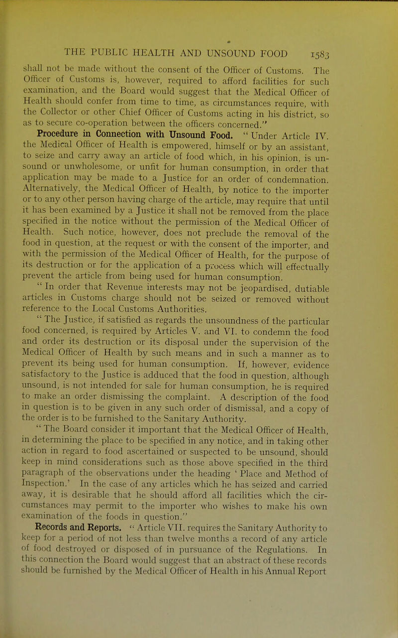 shall not be made without the consent of the Officer of Customs. The Officer of Customs is, however, required to afford facihties for such examination, and the Board would suggest that the Medical Officer of Health should confer from time to time, as circumstances require, with the Collector or other Chief Officer of Customs acting in his district, so as to secure co-operation between the officers concerned. Procedure in Connection with Unsound Food.  Under Article IV. the Medical Officer of Health is empowered, himself or by an assistant, to seize and carry away an article of food which, in his opinion, is un- sound or unwholesome, or unfit for human consumption, in order that application may be made to a Justice for an order of condemnation. Alternatively, the Medical Officer of Health, by notice to the importer or to any other person having charge of the article, may require that until it has been examined by a Justice it shall not be removed from the place specified in the notice without the permission of the Medical Officer of Health. Such notice, however, does not preclude the removal of the food in question, at the request or with the consent of the importer, and with the permission of the Medical Officer of Health, for the purpose of its destruction or for the application of a process which will effectually prevent the article from being used for human consumption  In order that Revenue interests may not be jeopardised, dutiable articles in Customs charge should not be seized or removed without reference to the Local Customs Authorities.  The Justice, if satisfied as regards the unsoundness of the particular food concerned, is required by Articles V. and VI. to condemn the food and order its destruction or its disposal under the supervision of the Medical Officer of Health by such means and in such a manner as to prevent its being used for human consmiiption. If, however, evidence satisfactory to the Justice is adduced that the food in question, although unsound, is not intended for sale for human consumption, he is required to make an order dismissing the complaint. A description of the food in question is to be given in any such order of dismissal, and a copy of the order is to be furnished to the Sanitary Authority.  The Board consider it important that the Medical Officer of Health, in determining the place to be specified in any notice, and in taking other action in regard to food ascertained or suspected to be unsound, should keep in mind considerations such as those above specified in the third paragraph of the observations under the heading ' Place and Method of Inspection.' In the case of any articles which he has seized and carried away, it is desirable that he should afford all facilities which the cir- cumstances may permit to the importer who wishes to make his own examination of the foods in question. Records and Reports.  Article VII. requires the Sanitary Authority to keep for a period of not less than twelve months a record of any article of food destroyed or disposed of in pursuance of the Regulations. In this connection the Board would suggest that an abstract of these records should be furnished by the Medical Officer of Health in his Annual Report