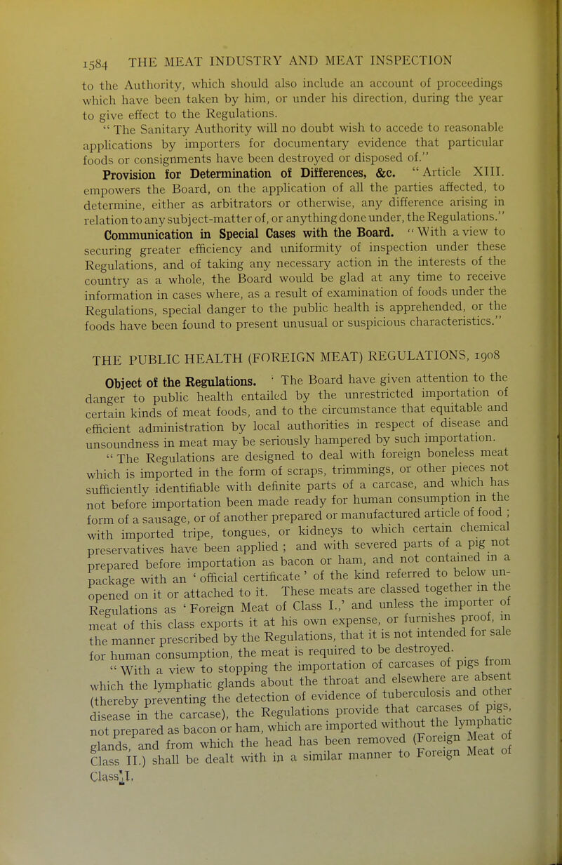 to the Authority, which should also include an account of proceedings which have been taken by him, or under his direction, during the year to give effect to the Regulations.  The Sanitary Authority will no doubt wish to accede to reasonable applications by importers for documentary evidence that particular foods or consignments have been destroyed or disposed of. Provision for Determination of Differences, &c. Article XIII. empowers the Board, on the application of aU the parties affected, to determine, either as arbitrators or otherwise, any difference arising in relation to any subject-matter of, or anything done under, the Regulations. Communication in Special Cases with the Board. With a view to securing greater efficiency and uniformity of inspection under these Regulations, and of taking any necessary action in the interests of the country as a whole, the Board would be glad at any time to receive information in cases where, as a result of examination of foods under the Regulations, special danger to the pubhc health is apprehended, or the foods have been found to present unusual or suspicious characteristics. THE PUBLIC HEALTH (FOREIGN MEAT) REGULATIONS, 1908 Object of the Regulations. • The Board have given attention to the danger to public health entailed by the unrestricted importation of certain kinds of meat foods, and to the circumstance that equitable and efficient administration by local authorities in respect of disease and unsoundness in meat may be seriously hampered by such importation.  The Regulations are designed to deal with foreign boneless meat which is imported in the form of scraps, trimmings, or other pieces not sufficiently identifiable with definite parts of a carcase, and which has not before importation been made ready for human consumption m the form of a sausage, or of another prepared or manufactured article of food ; with imported tripe, tongues, or kidneys to which certain chemical preservatives have been applied ; and with severed parts of a pig not prepared before importation as bacon or ham, and not contained m a package with an ' official certificate ' of the kind referred to below un- opened on it or attached to it. These meats are classed together in the Regulations as 'Foreign Meat of Class I.,' and unless the importer of meat of this class exports it at his own expense, or furnishes proof, m the manner prescribed by the Regulations, that it is not intended for sale for human consumption, the meat is required to be destroyed With a view to stopping the importation of carcases of pigs from which the lymphatic glands about the throat and elsewhere are absen ^hereby printing the detection of evidence of tuberculosis and othei ^tease'in the carc'ase), the Regulations provide that not prepared as bacon or ham, which are imported without the lymphatic elands and from which the head has been removed (Fore gn Meat o Class il ) shall be dealt with in a similar manner to Foreign Meat of Class^I,