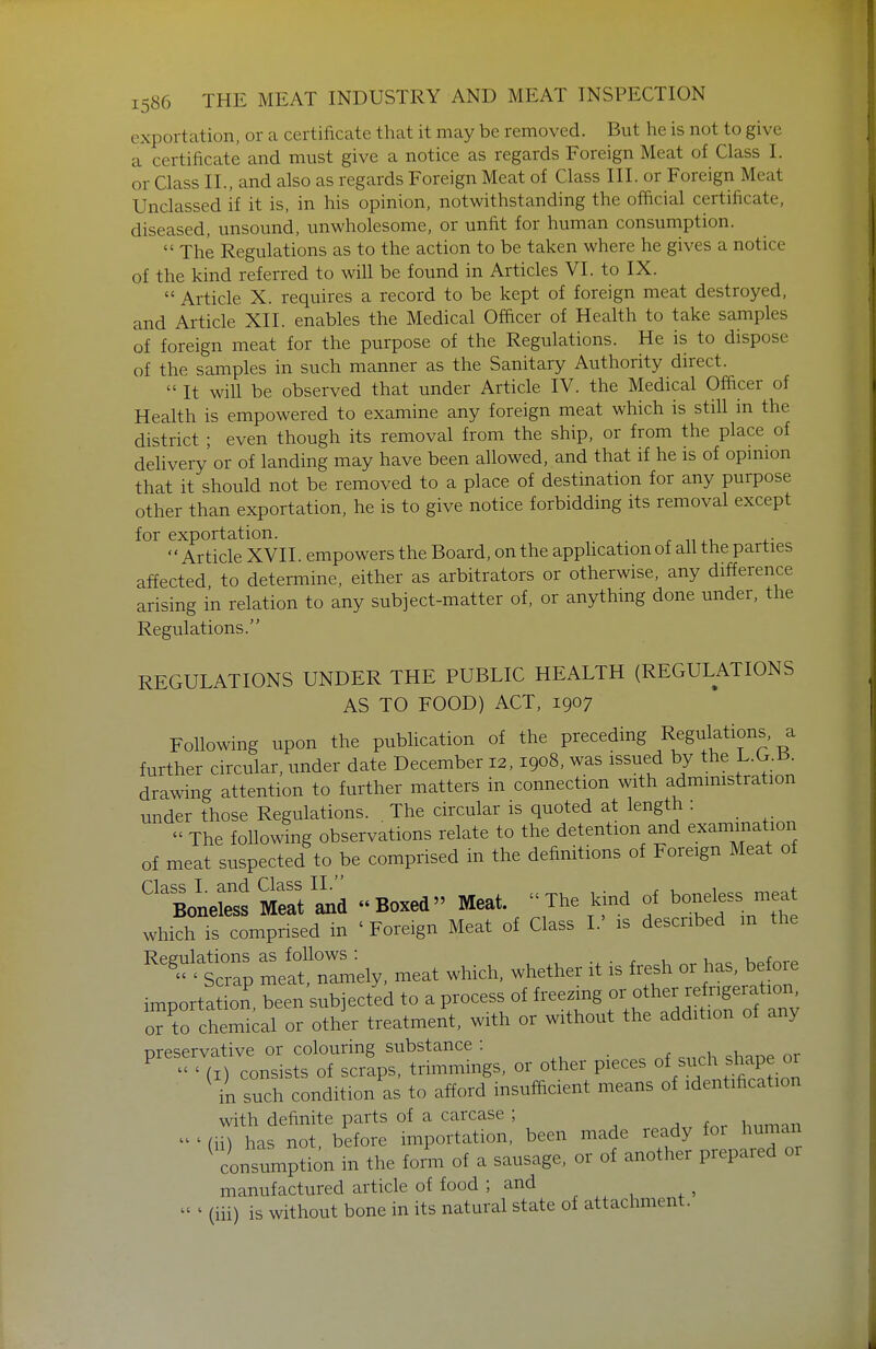 exportation, or a certificate that it may be removed. But he is not to give a certificate and must give a notice as regards Foreign Meat of Class I. or Class II., and also as regards Foreign Meat of Class III. or Foreign Meat Unclassed if it is, in his opinion, notwithstanding the official certificate, diseased, unsound, unwholesome, or unfit for human consumption.  The Regulations as to the action to be taken where he gives a notice of the kind referred to will be found in Articles VI. to IX.  Article X. requires a record to be kept of foreign meat destroyed, and Article XII. enables the Medical Officer of Health to take samples of foreign meat for the purpose of the Regulations. He is to dispose of the samples in such manner as the Sanitary Authority direct.  It will be observed that under Article IV. the Medical Officer of Health is empowered to examine any foreign meat which is still in the district ; even though its removal from the ship, or from the place of delivery'or of landing may have been allowed, and that if he is of opmion that it should not be removed to a place of destination for any purpose other than exportation, he is to give notice forbidding its removal except for exportation. . . n ,. 4.- Article XVII. empowers the Board, on the apphcation of all the parties affected to determine, either as arbitrators or otherwise, any difference arising in relation to any subject-matter of, or anything done under, the Regulations. REGULATIONS UNDER THE PUBLIC HEALTH (REGULATIONS AS TO FOOD) ACT, 1907 Following upon the publication of the preceding Regulations, a further circular, under date December 12,1908, was issued by the L.G.B. drawing attention to further matters in connection with admimstration under those Regulations. . The circular is quoted at length :  The following observations relate to the detention and examination of meat suspected to be comprised in the definitions of Foreign Meat of ''BoLSfM?at'ind Boxed Meat. The kind of boneless meat which IS comprised in ' Foreign Meat of Class I.' is described m the ^''^'tZ litnlmely, meat which, whether it is fi.sh or has, before importation, been subjected to a process of freezing - ^^f ^/^^^^^ or to chemical or other treatment, with or without the addition ot any preservative or colouring substance : ■ ^ ^ ^,,rh <^hane or ^  ' (I) consists of scraps, trimmings, or other pieces ^^/^f ^ ^^^PJ in such condition as to afford insufficient means of identification with definite parts of a carcase ; - ' ([[) has not before importation, been made ready for human ^ contm^to in the form of a sausage, or of another prepared or manufactured article of food ; and - ' (iii) is without bone in its natural state of attachment.