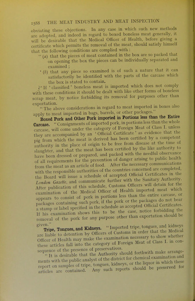 obviating these objections. In any case in which such new methods are adopted, and indeed in regard to boxed boneless meat generally, it will be desirable that the Medical Officer of Health, before giving a certificate which permits the removal of the meat, should satisfy himself that the following conditions are comphed with :  {a) that the pieces of meat contained in the box are so packed that on opening the box the pieces can be individually separated and examined ; ' (&) that any piece so examined is of such a nature that it can satisfactorily be identified with the parts of the carcase which the box is stated to contain. i-'If 'classified' boneless meat is imported which does not comply with these conditions it should be dealt with like other forms of boneless scrap meat, by notice forbidding its removal for purposes other than exportation. . . • i. i  The above considerations in regard to meat imported in boxes also apply to meat imported in bags, barrels, or other packages. Boxed Pork and Other Pork imported in Portions less than the Entire Carcase  Consignments of imported pork, in portions less than the whole carcase! will come under the category of Foreign Meat of Class L unless they are accompanied by an ' Official Certificate as evidence that the pig from which the meat is derived has been certified by a competent authority in the place of origin to be free from disease at the tune of slaughter, and that the meat has been certified by the like authority to have been dressed or prepared, and packed with the needful observance of all requirements for the prevention of danger arising to pubhc health from the meat as an article of food. After the necessary commumcations with the responsible authorities of the countries concerned are completed ^e Board will issue a schedule of accepted Official Certificates in the LonZ Gazette, and communicate further with the Sanrtary Auth^^^^^^^^^^ After pubhcation of this schedule. Customs Officers will detain for the Txaminrtion of the Medical Officer of Health imported meat which a^pTr o consist of pork in portions less than the entire carcase or ;Eges containing su^h pork, if the pork or the P-^ages^ ^^^^^^^^^^^ a stamp or label specified in the schedule as accepted Official Cert ficates^ If his examination shows this to be the case, notice forbidding the Lov ~he pork for any purpose other than exportation should be ^'^ Tripe Tongues, and Kidneys.  Imported tripe, tongues and Iddneys are liabk t^det^^^^ by Officers of Customs in order that the Medical Offi er^f Heath may mL the examination necessar^^^^^^^^^^^ whe hei these articles fall into the category of Foreign Meat of Class I. in -''^T^al^^^^^^^^ tr^^lo^ forthwith make arrange^ r.eJ^S:U^ analyst of the ff^^^^f^^^^^^