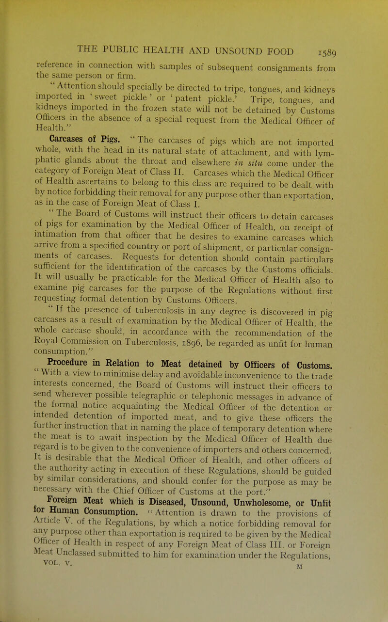 reference in connection with samples of subsequent consignments from the same person or firm. Attention should specially be directed to tripe, tongues, and kidneys imported m ' sweet pickle ' or ' patent pickle.' Tripe, tongues and kidneys imported in the frozen state wiU not be detained by Customs Officers m the absence of a special request from the Medical Officer of Health. Carcases of Pigs. The carcases of pigs which are not imported whole, with the head in its natural state of attachment, and with lym- phatic glands about the throat and elsewhere in situ come under the category of Foreign Meat of Class IL Carcases which the Medical Officer of Health ascertains to belong to this class are required to be dealt with by notice forbidding their removal for any purpose other than exportation as m the case of Foreign Meat of Class L  The Board of Customs will instruct their officers to detain carcases of pigs for examination by the Medical Officer of Health, on receipt of intimation from that officer that he desires to examine carcases which arrive from a specified country or port of shipment, or particular consign- ments of carcases. Requests for detention should contain particulars sufficient for the identification of the carcases by the Customs officials. It will usually be practicable for the Medical Officer of Health also to examine pig carcases for the purpose of the Regulations without first requesting formal detention by Customs Officers.  If the presence of tuberculosis in any degree is discovered in pig carcases as a result of examination by the Medical Officer of Health, the whole carcase should, in accordance with the recommendation of the Royal Commission on Tuberculosis, 1896, be regarded as unfit for human consumption. Procedure in Relation to Meat detained by Officers of Customs.  With a view to minimise delay and avoidable inconvenience to the trade interests concerned, the Board of Customs will instruct their officers to send wherever possible telegraphic or telephonic messages in advance of the formal notice acquainting the Medical Officer of the detention or intended detention of imported meat, and to give these officers the further instruction that in naming the place of temporary detention where the meat is to await inspection by the Medical Officer of Health due regard is to be given to the convenience of importers and others concerned. It IS desirable that the Medical Officer of Health, and other officers of the authority acting in execution of these Regulations, should be guided by similar considerations, and should confer for the purpose as may be necessary with the Chief Officer of Customs at the port. Foreign Meat which is Diseased, Unsound, Unwholesome, or Unfit for Human Consumption.  Attention is drawn to the provisions of Article V. of the Regulations, by which a notice forbidding removal for any purpose other than exportation is required to be given by the Medical Officer of Health in respect of any Foreign Meat of Class III. or Foreign Meat Unclassed submitted to him for examination under the Regulations, VOL. V. \