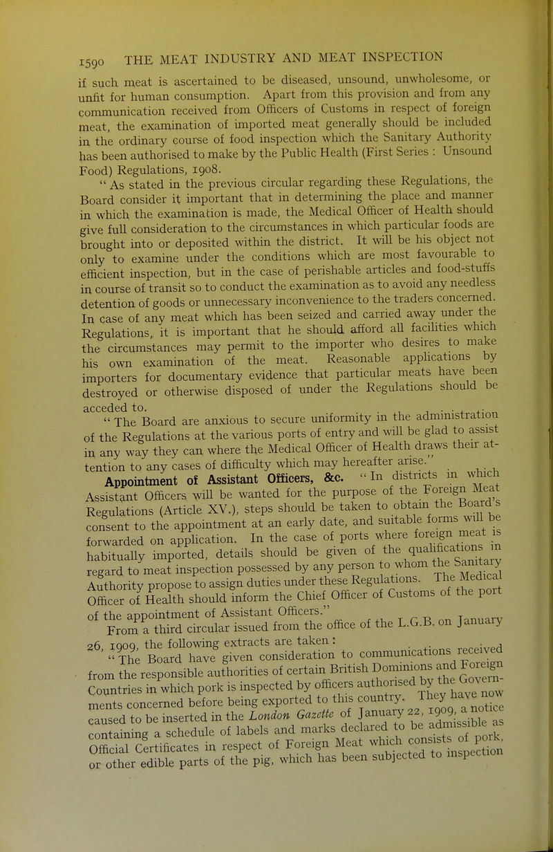 if such n;eat is ascertained to be diseased, unsound, unwholesome, or unfit for human consumption. Apart from this provision and from any communication received from Ofacers of Customs in respect of foreign meat, the examination of imported meat generaUy should be included in the ordinary course of food inspection which the Sanitary Authority has been authorised to make by the Pubhc Health (First Series : Unsound Food) Regulations, 1908.  As stated in the previous circular regarding these Regulations, the Board consider it important that in determining the place and manner in which the examination is made, the Medical Ofacer of Health should give full consideration to the circumstances in which particular foods are brought into or deposited within the district. It will be his object not only to examine under the conditions which are most favourable to efficient inspection, but in the case of perishable articles and food-stuffs in course of transit so to conduct the examination as to avoid any needless detention of goods or unnecessary inconvenience to the traders concerned. In case of any meat which has been seized and carried away under the Regulations it is important that he should afford all facilities which the circumstances may permit to the importer who desires to make his own examination of the meat. Reasonable apphcations by importers for documentary evidence that particular meats have been destroyed or otherwise disposed of under the Regulations should be acceded to.  The Board are anxious to secure uniformity in the administration of the Regulations at the various ports of entry and will be glad to assist in any way they can where the Medical Ofacer of Health draws their at- tention to any cases of difaculty which may hereafter arise. Appointment of Assistant Officers, &c.  In districts m which Assistant Officers wiU be wanted for the purpose of the Foreign Meat Regulations (Article XV.), steps should be taken to obtain the Boards consent to the appointment at an early date, and suitable forms w,U b forwarded on application. In the case of ports where foreign meat is habitually imported, details should be given ^^e quali« regard to meat inspection possessed by any person o whom the San^^^^^^^^^^^ Authority propose to assign duties under these Regulations. The Medical Officer of Health should inform the Chief Officer of Customs of the port of the appointment of Assistant Officers. , . r R nr. Tanuarv From a third circular issued from the office of the L.G.B. on January 26 IQOQ the following extracts are taken : '' Th^ Board have given consideration to communications received . from [he resronsible aufhorities of certain Bntish Dominu^ns and For^^^^^^ Countries in which pork is inspected by officers -^l-nsed by the G^^^^ ments concerned before being exported to this country. J^^^^^^^^^^^^ caused to be inserted in the London Gazette of January 22, 1909. a notice con ain ng a schedule of labels and marks declared to be ad^nssible as Officrcitificates in respect of Foreign Meat which --sts of p^^^^^ or other edible parts of the pig. which has been subjected to inspection