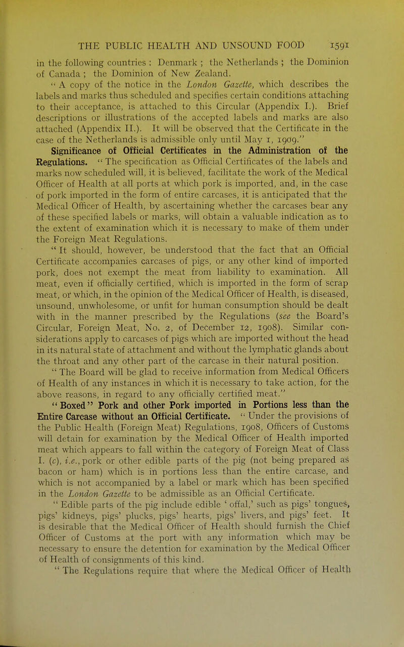 in the following countries : Denmark ; the Netherlands ; the Dominion of Canada ; the Dominion of New Zealand.  A copy of the notice in the London Gazette, which describes the labels and marks thus scheduled and specifies certain conditions attaching to their acceptance, is attached to this Circular (Appendix L). Brief descriptions or illustrations of the accepted labels and marks are also attached (Appendix IL). It will be observed that the Certificate in the case of the Netherlands is admissible only until May i, 1909. Significance of Official Certificates in the Administration of the Regulations.  The specification as Ofiicial Certificates of the labels and marks now scheduled will, it is believed, facilitate the work of the Medical Officer of Health at all ports at which pork is imported, and, in the case of pork imported in the form of entire carcases, it is anticipated that the Medical Officer of Health, by ascertaining whether the carcases bear any of these specified labels or marks, will obtain a valuable indication as to the extent of examination which it is necessary to make of them under the Foreign Meat Regulations.  It should, however, be understood that the fact that ah Official Certificate accompanies carcases of pigs, or any other kind of imported pork, does not exempt the meat from liability to examination. All meat, even if officially certified, which is imported in the form of scrap meat, or which, in the opinion of the Medical Officer of Health, is diseased, Unsound, unwholesome, or unfit for human consumption should be dealt with in the manner prescribed by the Regulations {see the Board's Circular, Foreign Meat, No. 2, of Decernber 12, 1908). Similar con- siderations apply to carcases of pigs which are imported without the head in its natural state of attachment and without the l3miphatic glands about the throat and any other part of the carcase in their natural position.  The Board will be glad to receive information from Medical Officers of Health of any instances ill which it is necessary to take action, for the above reasons, in regard to any officially certified meat. Boxed Pork and other Pork imported in Portions less than the Entire Carcase without an Official Certificate.  Under the provisions of the Pubhc Health (Foreign Meat) Regulations, 1908, Officers of Customs will detain for examination by the Medical Officer of Health imported meat which appears to fall within the category of Foreign Meat of Class I. (c), i.e.,-pork or other edible parts of the pig (not being prepared as bacon or ham) which is in portions less than the entire carcase, and which is not accompanied by a label or mark which has been specified in the London Gazette to be admissible as an Official Certificate.  Edible parts of the pig include edible ' offal,' such as pigs' tongues, pigs' kidneys, pigs' plucks, pigs' hearts, pigs' livers, and pigs' feet. It is desirable that the Medical Officer of Health should furnish the Chief Officer of Customs at the port with any information which may be necessary to ensure the detention for examination by the Medical Officer of Health of consignments of this kind.  The Regulations require that where the Medical Officer of Health