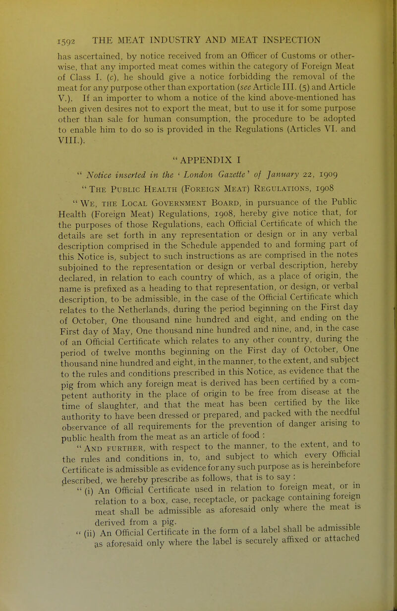 has ascertained, by notice received from an Officer of Customs or other- wise, that any imported meat comes within the category of Foreign Meat of Class I. (c), he should give a notice forbidding the removal of the meat for any purpose other than exportation {sec Article III. (5) and Article v.). If an importer to whom a notice of the kind above-mentioned has been given desires not to export the meat, but to use it for some purpose other than sale for human consumption, the procedure to be adopted to enable him to do so is provided in the Regulations (Articles VI. and VIII.). APPENDIX I  Notice inserted in the ' London Gazette' of January 22, 1909  The Public Health (Foreign Meat) Regulations, 1908  We, the Local Government Board, in pursuance of the Public Health (Foreign Meat) Regulations, 1908, hereby give notice that, for the purposes of those Regulations, each Official Certificate of which the details are set forth in any representation or design or in any verbal description comprised in the Schedule appended to and forming part of this Notice is, subject to such instructions as are comprised in the notes subjoined to the representation or design or verbal description, hereby declared, in relation to each country of which, as a place of origin, the name is prefixed as a heading to that representation, or design, or verbal description, to be admissible, in the case of the Official Certificate which relates to the Netherlands, during the period beginning on the First day of October, One thousand nine hundred and eight, and ending on the First day of May, One thousand nine hundred and nine, and, in the case of an Official Certificate which relates to any other country, during the period of twelve months beginning on the First day of October, One thousand nine hundred and eight, in the manner, to the extent, and subject to the rules and conditions prescribed in this Notice, as evidence that the pig from which any foreign meat is derived has been certified by a com- petent authority in the place of origin to be free from disease at the time of slaughter, and that the meat has been certified by the like authority to have been dressed or prepared, and packed with the needful observance of all requirements for the prevention of danger arising to public health from the meat as an article of food :  And further, with respect to the manner, to the extent, and to the rules and conditions in, to, and subject to which every Official Certificate is admissible as evidence for any such purpose as is herembefoie described, we hereby prescribe as follows, that is to say : '  (i) An Official Certificate used in relation to foreign meat or m relation to a box, case, receptacle, or package containing foreign meat shall be admissible as aforesaid only where the meat is derived from a pig. , , „ , j • -ui^ - (ii) An Official Certificate in the form of a label shall be admissible as aforesaid only where the label is securely affixed or attached
