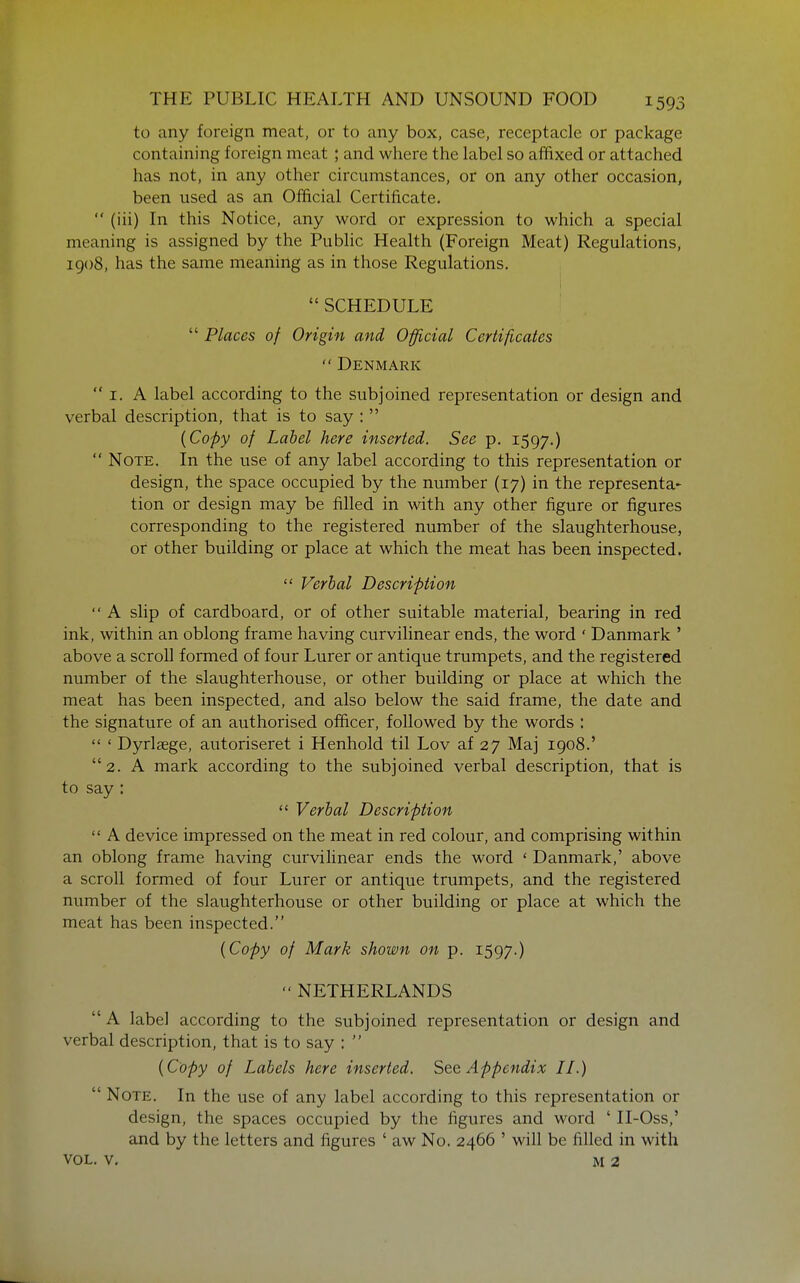 to any foreign meat, or to any box, case, receptacle or package containing foreign meat ; and where the label so affixed or attached has not, in any other circumstances, or on any other occasion, been used as an Official Certificate.  (iii) In this Notice, any word or expression to which a special meaning is assigned by the Public Health (Foreign Meat) Regulations, 1908, has the same meaning as in those Regulations. 1  SCHEDULE  Places of Origin and Official Certificates Denmark  I. A label according to the subjoined representation or design and verbal description, that is to say :  {Copy of Label here inserted. See p. 1597.)  Note. In the use of any label according to this representation or design, the space occupied by the number (17) in the representa- tion or design may be filled in with any other figure or figures corresponding to the registered number of the slaughterhouse, or other building or place at which the meat has been inspected.  Verbal Description  A slip of cardboard, or of other suitable material, bearing in red ink, within an oblong frame having curvilinear ends, the word ' Danmark ' above a scroll formed of four Lurer or antique trumpets, and the registered number of the slaughterhouse, or other building or place at which the meat has been inspected, and also below the said frame, the date and the signature of an authorised officer, followed by the words :  ' Dyrlsege, autoriseret i Henhold til Lov af 27 Maj 1908.' 2. A mark according to the subjoined verbal description, that is to say :  Verbal Description  A device impressed on the meat in red colour, and comprising within an oblong frame having curvilinear ends the word ' Danmark,' above a scroll formed of four Lurer or antique trumpets, and the registered number of the slaughterhouse or other building or place at which the meat has been inspected. {Copy of Mark shown on p. 1597.) NETHERLANDS  A label according to the subjoined representation or design and verbal description, that is to say :  {Copy of Labels here inserted. See Appendix II.)  Note. In the use of any label according to this representation or design, the spaces occupied by the figures and word ' II-Oss,' and by the letters and figures ' aw No. 2466 ' will be filled in with VOL. V. M 2