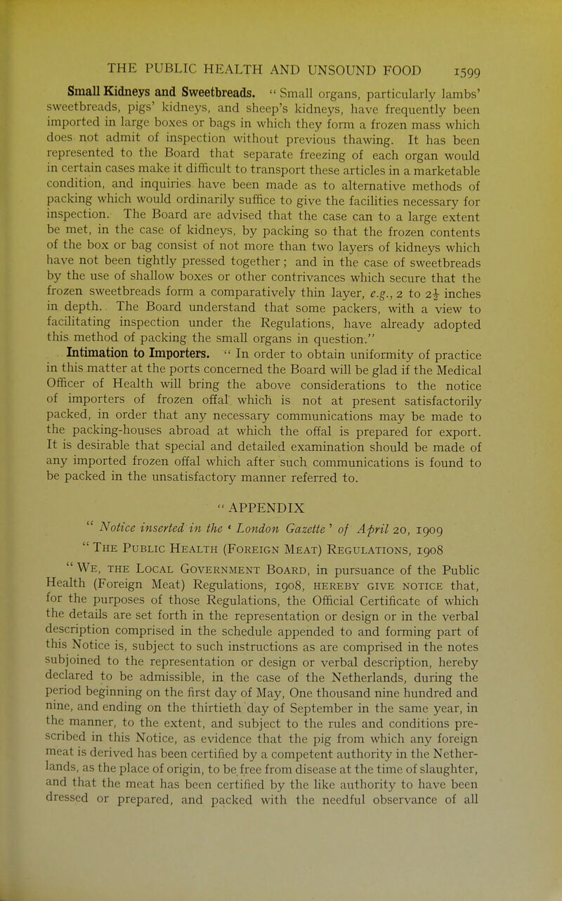 Small Kidneys and Sweetbreads.  Small organs, particularly lambs' sweetbreads, pigs' kidneys, and sheep's kidneys, have frequently been imported in large boxes or bags in which they form a frozen mass which does not admit of inspection without previous thawing. It has been represented to the Board that separate freezing of each organ would in certain cases make it difficult to transport these articles in a marketable condition, and inquiries have been made as to alternative methods of packing which would ordinarily suffice to give the facilities necessary for inspection. The Board are advised that the case can to a large extent be met, in the case of kidneys, by packing so that the frozen contents of the box or bag consist of not more than two layers of kidneys which have not been tightly pressed together; and in the case of sweetbreads by the use of shallow boxes or other contrivances which secure that the frozen sweetbreads form a comparatively thin layer, e.g., 2 to 2^ inches in depth. The Board understand that some packers, with a view to facilitating inspection under the Regulations, have already adopted this method of packing the small organs in question. Intimation to Importers.  In order to obtain uniformity of practice in this matter at the ports concerned the Board will be glad if the Medical Officer of Health will bring the above considerations to the notice of importers of frozen offal which is not at present satisfactorily packed, in order that any necessary communications may be made to the packing-houses abroad at which the offal is prepared for export. It is desirable that special and detailed examination should be made of any imported frozen offal which after such communications is found to be packed in the unsatisfactory manner referred to. APPENDIX  Notice inserted in the * London Gazette ' of April 20, 1909  The Public Health (Foreign Meat) Regulations, 1908  We, the Local Government Board, in pursuance of the PubHc Health (Foreign Meat) Regulations, 1908, hereby give notice that, for the purposes of those Regulations, the Official Certificate of which the details are set forth in the representation or design or in the verbal description comprised in the schedule appended to and forming part of this Notice is, subject to such instructions as are comprised in the notes subjoined to the representation or design or verbal description, hereby declared to be admissible, in the case of the Netherlands, during the period beginning on the first day of May, One thousand nine hundred and nine, and ending on the thirtieth day of September in the same year, in the manner, to the extent, and subject to the rules and conditions pre- scribed in this Notice, as evidence that the pig from which any foreign meat is derived has been certified by a competent authority in the Nether- lands, as the place of origin, to be free from disease at the time of slaughter, and that the meat has been certified by the like authority to have been dressed or prepared, and packed with the needful observance of all