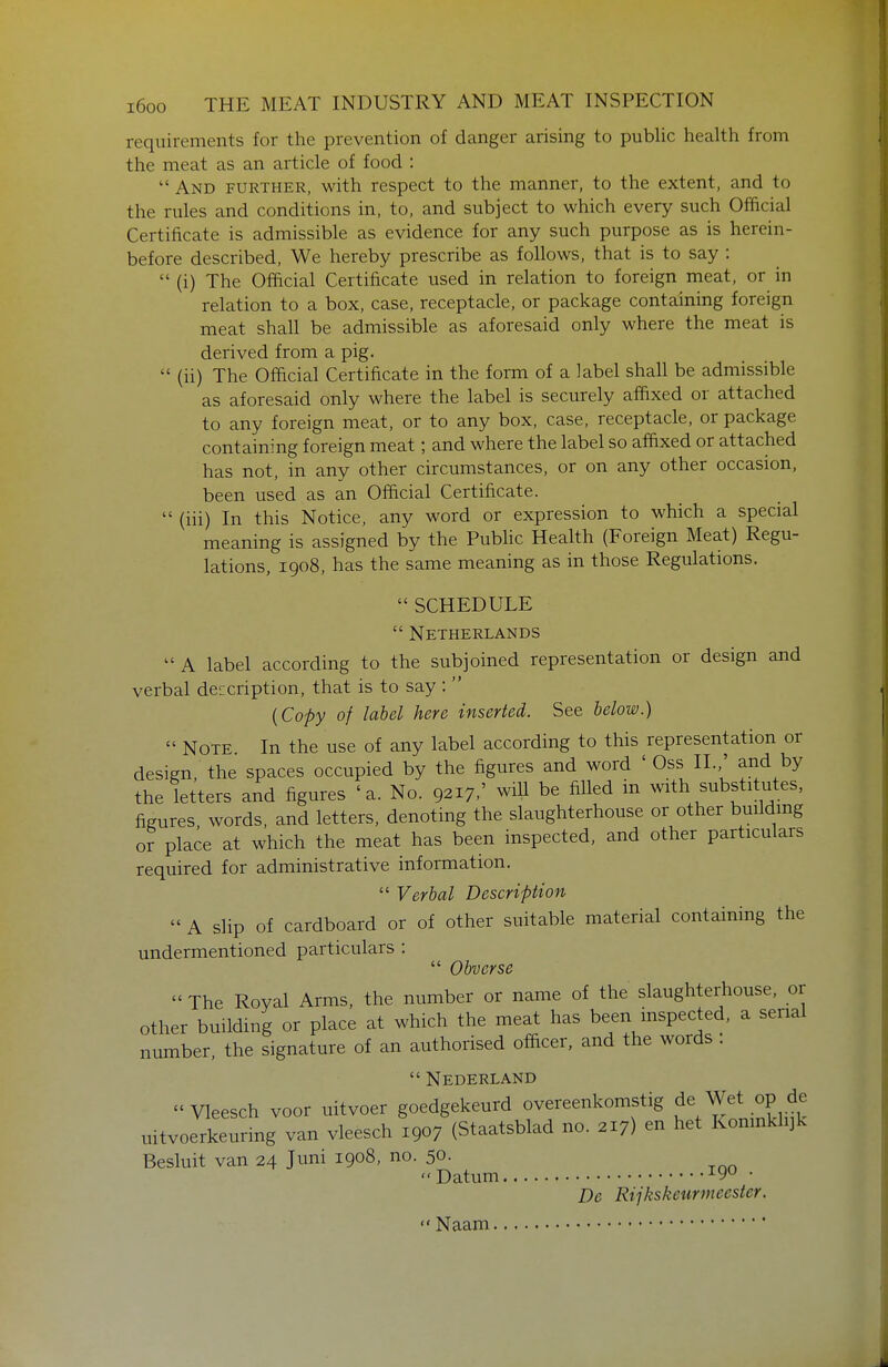 requirements for the prevention of danger arising to pubhc health from the meat as an article of food :  And further, with respect to the manner, to the extent, and to the rules and conditions in, to, and subject to which every such Official Certificate is admissible as evidence for any such purpose as is herein- before described. We hereby prescribe as follows, that is to say :  (i) The Official Certificate used in relation to foreign meat, or in relation to a box, case, receptacle, or package containing foreign meat shall be admissible as aforesaid only where the meat is derived from a pig.  (ii) The Official Certificate in the form of a label shall be admissible as aforesaid only where the label is securely affixed or attached to any foreign meat, or to any box, case, receptacle, or package containing foreign meat; and where the label so affixed or attached has not, in any other circumstances, or on any other occasion, been used as an Official Certificate.  (iii) In this Notice, any word or expression to which a special meaning is assigned by the Public Health (Foreign Meat) Regu- lations, 1908, has the same meaning as in those Regulations.  SCHEDULE Netherlands  A label according to the subjoined representation or design and verbal description, that is to say :  {Copy of label here inserted. See below.)  Note In the use of any label according to this representation or design, the spaces occupied by the figures and word ' Oss II.,' and by the letters and figures 'a. No. 9217/ will be filled m with substitutes, figures words, and letters, denoting the slaughterhouse or other building or place at which the meat has been inspected, and other particulars required for administrative information.  Verbal Description  A slip of cardboard or of other suitable material containing the undermentioned particulars :  Obverse  The Royal Arms, the number or name of the slaughterhouse, or other building or place at which the meat has been inspected, a serial number, the signature of an authorised officer, and the words .  Nederland Vleesch voor uitvoer goedgekeurd overeenkomstig de Wet op de uitvoerkeuring van vleesch 1907 (Staatsblad no. 217) en het Koninklijk Besluit van 24 Juni 1908. no. 50- Datum • De Rijkskeurmeester. Naam