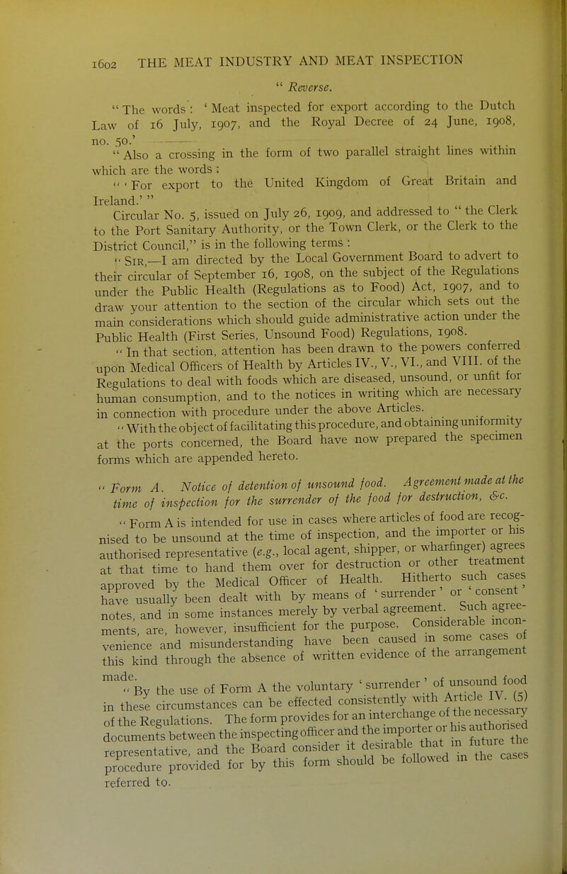 *' Reverse. The words: 'Meat inspected for export according to the Dutch Law of i6 July, 1907, and the Royal Decree of 24 June, 1908, no. 50.'  Also a crossing in the form of two parallel straight hues withm which are the words :  ' For export to the United Kingdom of Great Britam and Ireland.' .c u r^i , Circular No. 5, issued on July 26, 1909, and addressed to the Clerk to the Port Sanitary Authority, or the Town Clerk, or the Clerk to the District Council, is in the following terms : « Sir,—I am directed by the Local Government Board to advert to their circular of September 16, 1908, on the subject of the Regulations under the Pubhc Health (Regulations as to Food) Act, 1907, and to draw your attention to the section of the circular which sets out the main considerations which should guide administrative action under the Public Health (First Series, Unsound Food) Regulations, 1908.  In that section, attention has been drawn to the powers conferred upon Medical Officers of Health by Articles IV., V., VI., and VIII. of the Regulations to deal with foods which are diseased, unsound, or unfit for human consumption, and to the notices in writing which are necessary in connection with procedure under the above Articles.  With the object of facilitating this procedure, and obtaining uniformity at the ports concerned, the Board have now prepared the specimen forms which are appended hereto. Form A Notice of detention of unsound food. Agreement made at the time of inspection for the surrender of the food for destruction, &c.  Form A is intended for use in cases where articles of food are recog- nised to be unsound at the time of inspection, and the importer or his authorised representative {e.g., local agent, shipper, or wharfinger) agrees at that time to hand them over for destruction or other treatment approved by the Medical Officer of Health. Hitherto such cases have usually been dealt with by means of ' surrender or consent notes, and in some instances merely by verbal agreement^ Such agiee- ment are however, insufficient for the purpose. Considerable mcon- venTence and misunderstanding have been caused m some cases o this kind through the absence of written evidence of the arrangement '%y the use of Form A the voluntary ' -rrender ' of unsound fo^^^^^ in these circumstances can be e«ected consistently with A^^^^^^^^^^ of the Regulations. The form provides for an interchange of the necessary do bet^^^^^ the inspectrngofficer and t^e importer or h,s au^ion d representative, and the Board consider it ^^^^^J^.^^^^^V^n t^^ procedure provided for by this form should be follovved in the cases