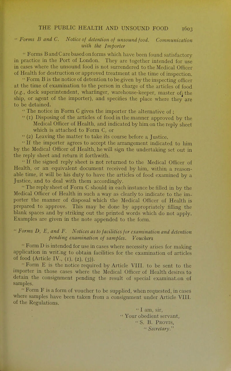  Forms B and C. Notice of detention of unsound food. Communication with the Importer  Forms B and C are based on forms which have been found satisfactory in practice in the Port of London. They are together intended for use in cases where the unsound food is not surrendered to the Medical Officer of Health for destruction or approved treatment at the time of inspection.  Form B is the notice of detention to be given by the inspecting officer at the time of examination to the person in charge of the articles of food {e.g., dock superintendent, wharfinger, warehouse-keeper, master ofj the ship, or agent of the importer), and specifies the place where they are to be detained.  The notice in Form C gives the importer the alternative of ;  (i) Disposing of the articles of food in the manner approved by the Medical Officer of Health, and indicated by him on the reply sheet which is attached to Form C, or  (2) Leaving the matter to take its course before a Justice.  If the importer agrees to accept the arrangement indicated to him by the Medical Officer of Health, he will sign the undertaking set out in the reply sheet and return it forthwith.  If the signed reply sheet is not returned to the Medical Officer of Health, or an equivalent document received by him, within a reason- able time, it will be his duty to have the articles of food examined by a Justice, and to deal with them accordingly.  The reply sheet of Form C should in each instance be filled in by the Medical Officer of Health in such a way as clearly to indicate to the im- porter the manner of disposal which the Medical Officer of Health is prepared to approve. This may be done by appropriately fiUing the blank spaces and by striking out the printed words which do not apply. Examples are given in the note appended to the form.  Forms D, E, and F. Notices as to facilities for examination and detention pending examination of samples. Vouchers  Form D is intended for use in cases where necessity arises for making application in writmg to obtain facihties for the examination of articles of food (Article IV., (i), (2), (3)).  Form E is the notice required by Article VIII. to be sent to the importer in those cases where the Medical Officer of Health desires to detain the consignment pending the result of special examination of samples.  Form F is a form of voucher to be suppHed, when requested, in cases where samples have been taken from a consignment under Article VIII. of the Regulations.  I am, sir,  Your obedient servant,  S. B, Provis,  Secretary.''^