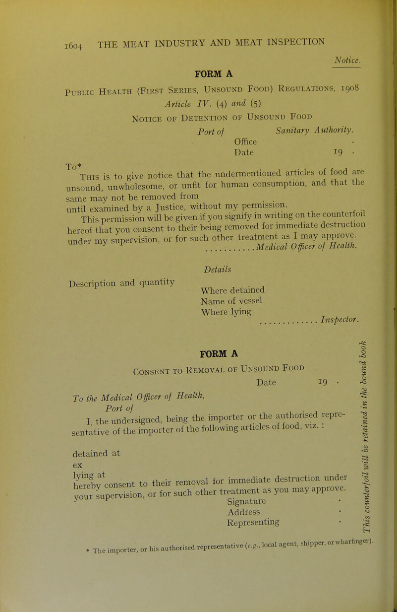 Notice. FORM A Public Health (First Series, Unsound Food) Regulations, 1908 Article IV. (4) and (5) Notice of Detention of Unsound Food Port of Sanitary Authority. Office Date 19 • To ° This is to give notice that the undermentioned articles of food are unsound, unwholesome, or unfit for human consumption, and that the same may not be removed from until examined by a Justice, without my permission. This permission will be given if you signify in writmg on the counterfoil hereof that you consent to their being removed for immediate destruction under my supervision, or for such other treatment as I may approve. ^ ^ Medtcal Officer of Health. Description and quantity Details Where detained Name of vessel Where lying Inspector. FORM A Consent to Removal of Unsound Food o o Date 19 • To the Medical Officer of Health, Port of , • ■, I the undersigned, being the importer or the authorised repre- sentative of the importer of the following articles of food, viz. . detained at ex Sv'consent to their removal ior immediate destruction mader your Lpervision, or for such other treatment as you may approve. ^ Sipnature 'Si o Signature • | Address Representing o . The importer, or his authorised representative „.,.,local a,en,, shipper, or.vharfinger).