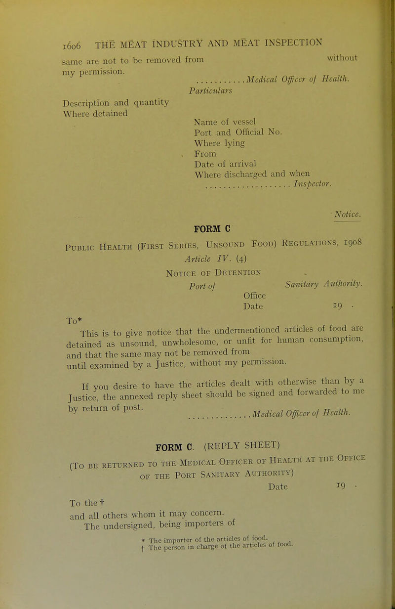 same are not to be removed from without my permission. Description and quantity Where detained Medical Officer of Health. Particulars Name of vessel Port and Official No. Where lying From Date of arrival Where discharged and when Inspector. Notice. FORM C Public Health (First Series, Unsound Food) Regulations, 1908 Article IV. (4) Notice of Detention Port of Sanitary Authority. Office Date 19 • To* This is to give notice that the undermentioned articles of food are detained as unsound, unwholesome, or unfit for human consumption, and that the same may not be removed from until examined by a Justice, without my permission. If vou desire to have the articles dealt with otherwise than by a Justice, the annexed reply sheet should be signed and forwarded to me by return of post. .^^^ ^^^^^ ^^^^^^^ FORM C. (REPLY SHEET) (To be returned to the Medical Officer of Health at the Office OF THE Port Sanitary Authority) Date 19 • To the t and all others whom it may concern. The undersigned, being importers of * The importer of the articles of food. t The person in charge of the articles of food.