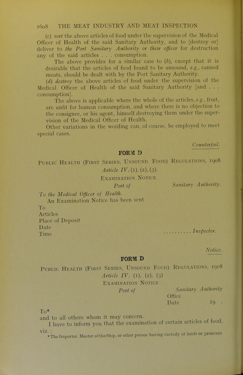 (c) sort the above articles of food under the supervision of the Medical Officer of Health of the said Sanitary Authority, and to [destroy or] deliver to the Port Sanitary Authority or their officer for destruction any of the said articles . . . consumption. The above provides for a similar case to (6), except that it is desirable that the articles of food found to be unsound, e.g., canned meats, should be dealt with by the Port Sanitary Authority. {d) destroy the above articles of food under the supervision of the Medical Officer of Health of the said Sanitary Authority [and . . . consumption]. The above is applicable where the whole of the articles, e.g., fruit, are unfit for human consumption, and where there is no objection to the consignee, or his agent, himself destroying them under the super- vision of the Medical Officer of Health. Other variations in the wording can, of course, be employed to meet special cases. Counterfoil. FORM D Public Health (First Series, Unsound Food) Regulations, 1908 Article IV. (i), (2), (3)- Examination Notice Port of Sanitary Authority. To the Medical Officer of Health. An Examination Notice has been sent To Articles Place of Deposit Date ^ ^ ^ T,. Ins-bector. Time ^ Notice. FORM D Public Health (First Series, Unsound Food) Regulations, igo8 Article IV. (i), (2), (3) Examination Notice Port of Sanitary Authority Office Date 19 • To* and to all others whom it may concern. • 1 r r , I have to inform you that the examination of certam articles oi food. VIZ. : * The Importer, Master of the Ship, or other person having custody ol lands or premises.