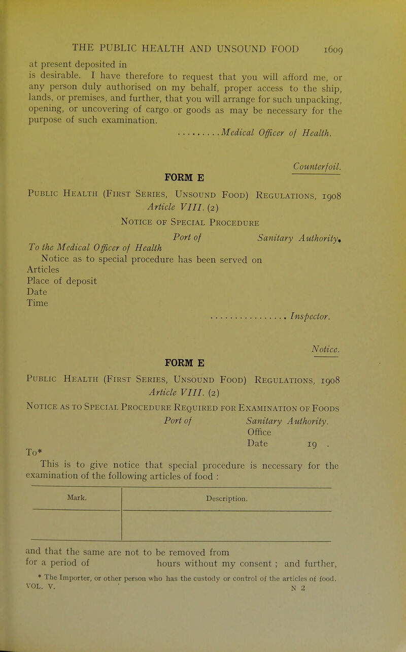 at present deposited in is desirable. I have therefore to request that you will afford me, or any person duly authorised on my behalf, proper access to the ship, lands, or premises, and further, that you will arrange for such unpacking, opening, or uncovering of cargo or goods as may be necessary for the purpose of such examination. Medical Officer of Health. Counterfoil. FORM E ''— Public Health (First Series, Unsound Food) Regulations, 1908 Article VIII. (2) Notice of Special Procedure Port of Sanitary Authority, To the Medical Officer of Health Notice as to special procedure has been served on Articles Place of deposit Date Time Inspector. Notice. FORM E Public Health (First Series, Unsound Food) Regulations, 1908 Article VIII. (2) Notice as to Special Procedure Required for Examination of Foods Port of Sanitary Authority. Office Date 19 . To* This is to give notice that special procedure is necessary for the examination of the following articles of food : Maxk. Description. and that the same are not to be removed from for a period of hours without my consent ; and further, * The Importer, or other person who has the custody or control of the articles of food. VOL. v. ■ N 2
