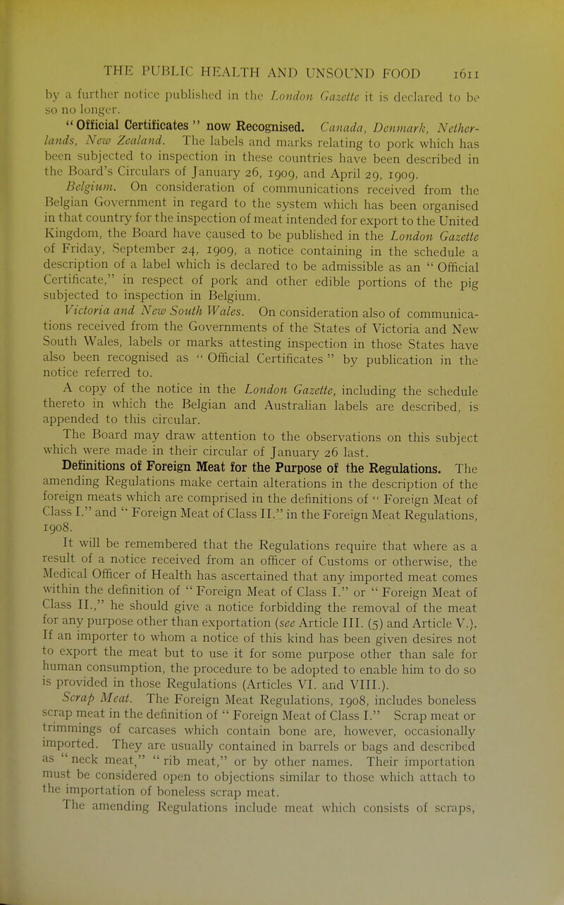 by a further notice published in the London Gazette it is declared to bo so no longer. ''Official Certificates  now Recognised. Canada, Denmark, Nether- lands, New Zealand. The labels and marks relating to pork which has been subjected to inspection in these countries have been described in the Board's Circulars of January 26, 1909, and April 29, 1909. Belgium. On consideration of communications received from the Belgian Government in regard to the system which has been organised in that country for the inspection of meat intended for export to the United Kingdom, the Board have caused to be pubhshed in the London Gazette of Friday, September 24, 1909, a notice containing in the schedule a description of a label which is declared to be admissible as an  Official Certificate, in respect of pork and other edible portions of the pig subjected to inspection in Belgium. Victoria and New South Wales. On consideration also of communica- tions received from the Governments of the States of Victoria and New South Wales, labels or marks attesting inspection in those States have also been recognised as  Official Certificates  by pubhcation in the notice referred to. A copy of the notice in the London Gazette, including the schedule thereto in which the Belgian and Australian labels are described, is appended to this circular. The Board may draw attention to the observations on this subject which were made in their circular of January 26 last. Definitions of Foreign Meat for the Purpose of the Regulations. The amending Regulations make certain alterations in the description of the foreign meats which are comprised in the definitions of  Foreign Meat of Class I. and  Foreign Meat of Class II. in the Foreign Meat Regulations, 1908. It will be remembered that the Regulations require that where as a result of a notice received from an officer of Customs or otherwise, the Medical Officer of Health has ascertained that any imported meat comes within the definition of  Foreign Meat of Class I. or  Foreign Meat of Class II., he should give a notice forbidding the removal of the meat for any purpose other than exportation {see Article III. (5) and Article V.). If an importer to whom a notice of this kind has been given desires not to export the meat but to use it for some purpose other than sale for human consumption, the procedure to be adopted to enable him to do so is provided in those Regulations (Articles VI. and VIII.). Scrap Meat. The Foreign Meat Regulations, 1908, includes boneless scrap meat in the definition of  Foreign Meat of Class I. Scrap meat or trimmings of carcases which contain bone are, however, occasionally imported. They are usually contained in barrels or bags and described as neck meat, rib meat, or by other names. Their importation must be considered open to objections similar to those which attach to the importation of boneless scrap meat. The amending Regulations include meat which consists of scraps,