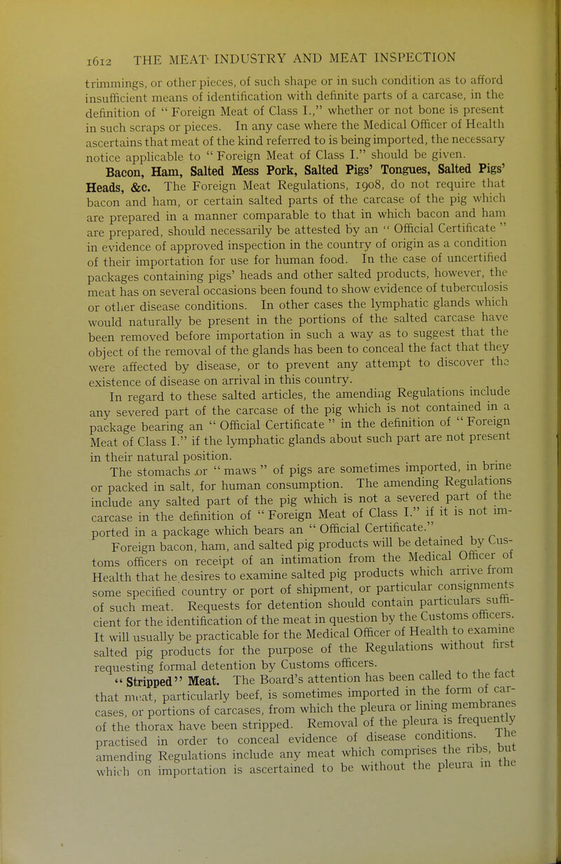 triinmings, or other pieces, of such shape or in such condition as to afford insufficient means of identification with definite parts of a carcase, in the definition of  Foreign Meat of Class I., whether or not bone is present in such scraps or pieces. In any case where the Medical Officer of Health ascertains that meat of the kind referred to is being imported, the necessary notice applicable to  Foreign Meat of Class I. should be given. Bacon, Ham, Salted Mess Pork, Salted Pigs' Tongues, Salted Pigs' Heads, &C. The Foreign Meat Regulations, 1908, do not require that bacon and ham, or certain salted parts of the carcase of the pig which are prepared in a manner comparable to that in which bacon and ham are prepared, should necessarily be attested by an  Official Certificate  in evidence of approved inspection in the country of origin as a condition of their importation for use for human food. In the case of uncertified packages containing pigs' heads and other salted products, however, the meat has on several occasions been found to show evidence of tuberculosis or other disease conditions. In other cases the lymphatic glands which would naturally be present in the portions of the salted carcase have been removed before importation in such a way as to suggest that the object of the removal of the glands has been to conceal the fact that they were affected by disease, or to prevent any attempt to discover the existence of disease on arrival in this country. In regard to these salted articles, the amending Regulations mclude any severed part of the carcase of the pig which is not contained in a package bearing an  Official Certificate  in the definition of Foreign Meat of Class I. if the lymphatic glands about such part are not present in their natural position. . . The stomachs .or  maws  of pigs are sometimes imported, m brme or packed in salt, for human consumption. The amending Regulations include any salted part of the pig which is not a severed part of the carcase in the definition of  Foreign Meat of Class I. if it is not im- ported in a package which bears an  Official Certificate. Foreign bacon, ham, and salted pig products will be detained by Cus- toms officers on receipt of an intimation from the Medical Officer ot Health that he desires to examine salted pig products which arrive from some specified country or port of shipment, or particular consignments of such meat. Requests for detention should contain particulars suffi- cient for the identification of the meat in question by the Customs officers. It will usually be practicable for the Medical Officer of Heahh to examine salted pig products for the purpose of the Regulations without first requesting formal detention by Customs officers. 1, ^ ^ ^ f  Stripped Meat. The Board's attention has been called to the lact that mt'at, particularly beef, is sometimes imported in the form of car- cases, or portions of carcases, from which the pleura or Immg membranes of the thorax have been stripped. Removal of the pleura is frequently practised in order to conceal evidence of disease conditions. ine amending Regulations include any meat which comprises the ribs, but which on importation is ascertained to be without the pleura in the