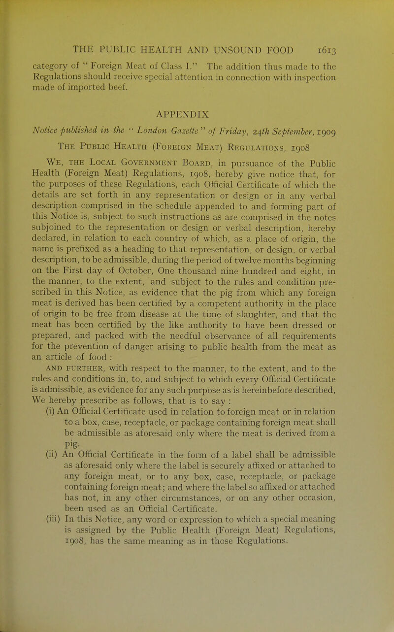 category of  Foreign Meat of Class L The addition thus made to the Regulations should receive special attention in connection with inspection made of imported beef. APPENDIX Notice published in the  London Gazette  of Friday, 2ith September, 1909 The Public Health (Foreign Meat) Regulations, 1908 We, the Local Government Board, in pursuance of the Public Health (Foreign Meat) Regulations, 1908, hereby give notice that, for the purposes of these Regulations, each Official Certificate of which the details are set forth in any representation or design or in any verbal description comprised in the schedule appended to and forming part of this Notice is, subject to such instructions as are comprised in the notes subjoined to the representation or design or verbal description, hereby declared, in relation to each country of which, as a place of origin, the name is prefixed as a heading to that representation, or design, or verbal description, to be admissible, during the period of twelve months beginning on the First day of October, One thousand nine hundred and eight, in the manner, to the extent, and subject to the rules and condition pre- scribed in this Notice, as evidence that the pig from which any foreign meat is derived has been certified by a competent authority in the place of origin to be free from disease at the time of slaughter, and that the meat has been certified by the like authority to have been dressed or prepared, and packed with the needful observance of all requirements for the prevention of danger arising to public health from the meat as an article of food : and further, with respect to the manner, to the extent, and to the rules and conditions in, to, and subject to which every Official Certificate is admissible, as evidence for any such purpose as is hereinbefore described, We hereby prescribe as follows, that is to say : (i) An Official Certificate used in relation to foreign meat or in relation to a box, case, receptacle, or package containing foreign meat shall be admissible as aforesaid only where the meat is derived from a pig- (ii) An Official Certificate in the form of a label shall be admissible as aforesaid only where the label is securely affixed or attached to any foreign meat, or to any box, case, receptacle, or package containing foreign meat; and where the label so affixed or attached has not, in any other circumstances, or on any other occasion, been used as an Official Certificate. (iii) In this Notice, any word or expression to which a special meaning is assigned by the Public Health (Foreign Meat) Regulations, 1908, has the same meaning as in those Regulations.