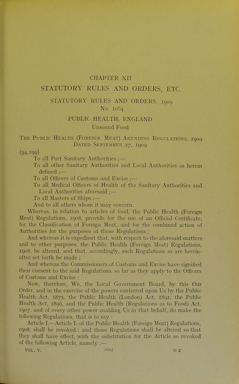 CHAPTER XII STATUTORY RULES AND ORDERS, ETC. STATUTORY RULES AND ORDERS, 1909 No. 1064 PUBLIC HEALTH, ENGLAND Unsound Food The Public Health (Foreign Meat) Amending Regulations, 1909 Dated September 27, 1909 (54-199) To all Port Sanitary Authorities ;— To aU other Sanitary Authorities and Local Authorities as herein defined ;— To all Officers of Customs and Excise ;— To all Medical Officers of Health of the Sanitary Authorities and Local Authorities aforesaid ;— To all Masters of Ships ;— Aad to all others whom it may concern. Whereas, in relation to articles of food, the Public Health (Foreign Meat) Regulations, 1908, provide for the use of an Official Certificate, for the Classification of Foreign Meat, and for the combined action of Authorities for the purposes of those Regulations; And whereas it is expedient that, with respect to the aforesaid matters and to other purposes, the Public Health (Foreign Meat) Regulations, 1908, be altered, and that, accordingly, such Regulations as are herein- after set forth be made ; And whereas the Commissioners of Customs and Excise have signified their consent to the said Regulations, so far as they apply to the Officers of Customs and Excise : Now, therefore. We, the Local Government Board, by this Our Order, and in the exercise of the powers conferred upon Us b}^ the Public Health Act, 1875, the Public Health (London) Act, 1891, the Pubhc Health Act, 1896, and the Public Health (Regulations as to Food) Act, 1907, and of every other power enabling Us in that behalf, do make the following Regulations, that is to say : Article I.—Article I. of the Public Health (Foreign Meat) Regulations, 1908, shall be revoked : and those Regulations shall be altered so that they shall have effect, with the substitution for the Article so revoked of the following Article, namely :—