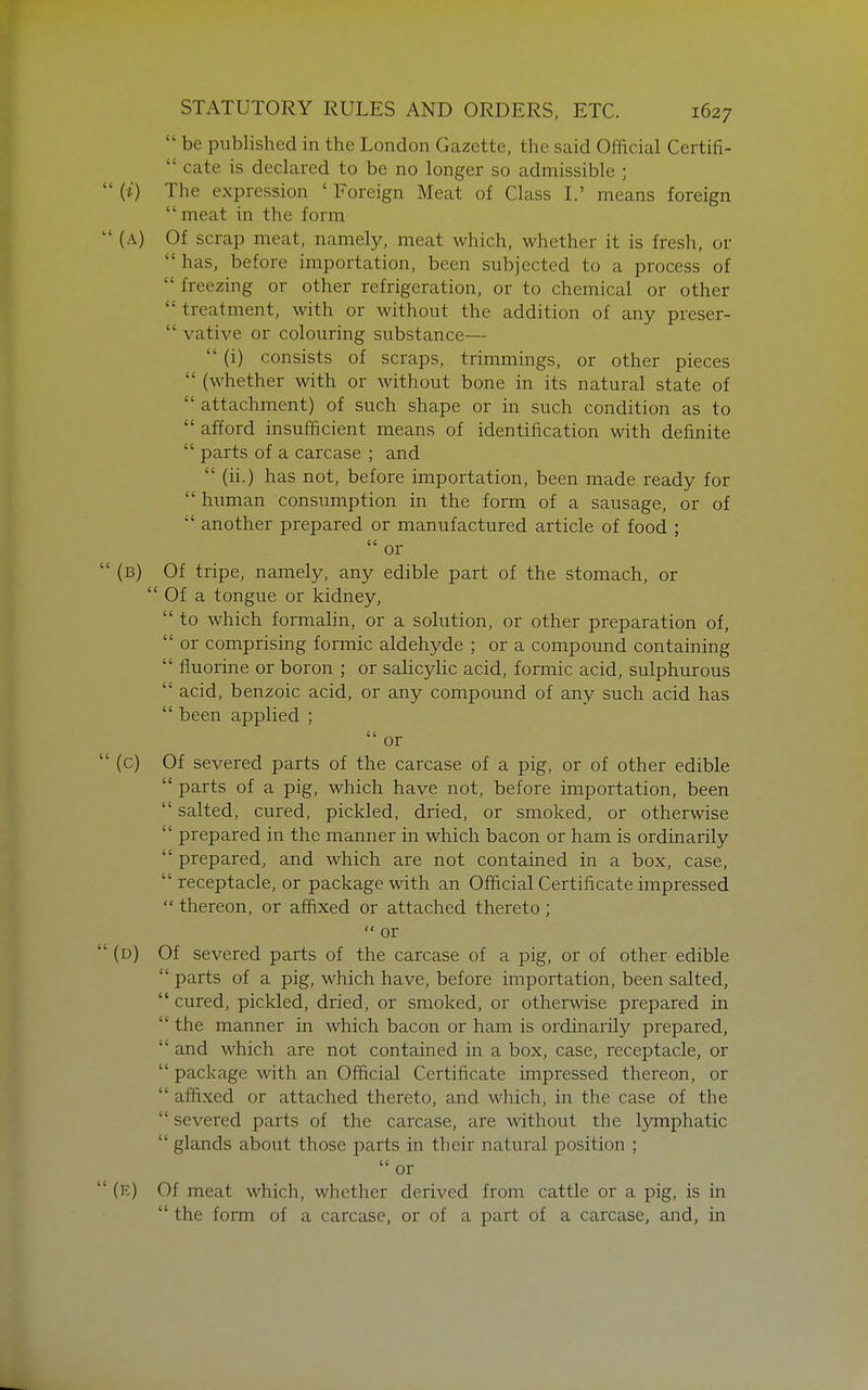  be published in the London Gazette, the said Official Certifi-  cate is declared to be no longer so admissible ; (0 The expression ' Foreign Meat of Class I.' means foreign  meat in the form (A) Of scrap meat, namely, meat which, whether it is fresh, or  has, before importation, been subjected to a process of  freezing or other refrigeration, or to chemical or other  treatment, with or without the addition of any preser-  vative or colouring substance—  (i) consists of scraps, trimmings, or other pieces  (whether with or Mdthout bone in its natural state of  attachment) of such shape or in such condition as to  afford insufficient means of identification with definite  parts of a carcase ; and  (ii.) has not, before importation, been made ready for  human consumption in the form of a sausage, or of  another prepared or manufactured article of food ;  or (b) Of tripe, namely, any edible part of the stomach, or  Of a tongue or kidney,  to which formalin, or a solution, or other preparation of,  or comprising formic aldehyde ; or a compound containing  fluorine or boron ; or salicylic acid, formic acid, sulphurous  acid, benzoic acid, or any compound of any such acid has  been applied ;  or (c) Of severed parts of the carcase of a pig, or of other edible  parts of a pig, which have not, before importation, been  salted, cured, pickled, dried, or smoked, or otherwise  prepared in the manner in which bacon or ham is ordinarily  prepared, and which are not contained in a box, case,  receptacle, or package with an Official Certilicate impressed  thereon, or affixed or attached thereto;  or (d) Of severed parts of the carcase of a pig, or of other edible  parts of a pig, which have, before importation, been salted,  cured, pickled, dried, or smoked, or otherwise prepared in  the manner in which bacon or ham is ordinarily prepared,  and which are not contained in a box, case, receptacle, or  package with an Official Certificate impressed thereon, or  affixed or attached thereto, and which, in the case of the  severed parts of the carcase, are without the lymphatic  glands about those parts in their natural position ;  or (e) Of meat which, whether derived from cattle or a pig, is in  the form of a carcase, or of a part of a carcase, and, in