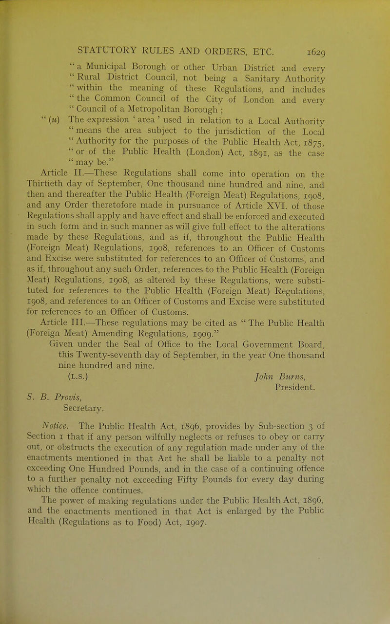  a Municipal Borough or other Urban District and every Rural District Council, not being a Sanitary Authority within the meaning of these Regulations, and includes the Common Council of the City of London and every  Council of a Metropolitan Borough ;  (w) The expression ' area ' used in relation to a Local Authority means the area subject to the jurisdiction of the Local  Authority for the purposes of the Public Health Act, 1875,  or of the Pubhc Health (London) Act, 1891, as the case  may be. Article 11.—These Regulations shall come into operation on the Thirtieth day of September, One thousand nine hundred and nine, and then and thereafter the Pubhc Health (Foreign Meat) Regulations, 1908, and any Order theretofore made in pursuance of Article XVI. of those Regulations shall apply and have effect and shall be enforced and executed in such form and in such manner as will give full effect to the alterations made by these Regulations, and as if, throughout the Pubhc Health (Foreign Meat) Regulations, 1908, references to an Officer of Customs and Excise were substituted for references to an Officer of Customs, and as if, throughout axiy such Order, references to the Public Health (Foreign Meat) Regulations, 1908, as altered by these Regulations, were substi- tuted for references to the Public Health (Foreign Meat) Regulations, 1908, and references to an Officer of Customs and Excise were substituted for references to an Officer of Customs. Article IH.—These regulations may be cited as  The Public Health (Foreign Meat) Amending Regulations, 1909. Given under the Seal of Office to the Local Government Board, this Twenty-seventh day of September, in the year One thousand nine hundred and nine. (l.s.) John Burns, President. S. B. Provis, Secretary. Notice. The Public Health Act, 1896, provides by Sub-section 3 of Section i that if any person Mdlfullj'' neglects or refuses to obey or carry out, or obstructs the execution of any regulation made under any of the enactments mentioned in that Act he shall be liable to a penalty not exceeding One Hundred Pounds, and in the case of a continuing offence to a further penalty not exceeding Fifty Pounds for every day during which the offence continues. The power of making regulations under the Pubhc Health Act, 1896, and the enactments mentioned in that Act is enlarged by the Pubhc Health (Regulations as to Food) Act, 1907.