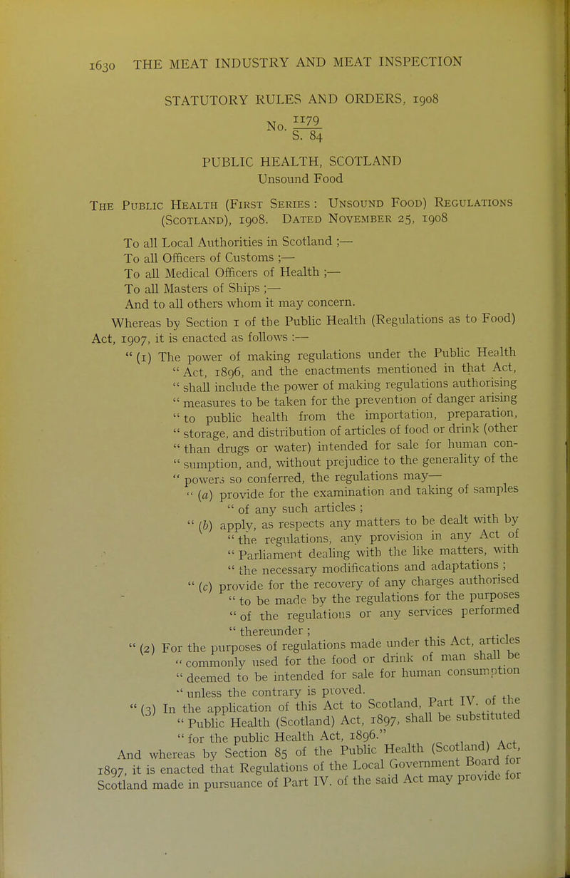 STATUTORY RULES AND ORDERS, 1908 No. S. 84 PUBLIC HEALTH, SCOTLAND Unsound Food The Public Health (First Series : Unsound Food) Regulations (Scotland), 1908. Dated November 25, 1908 To all Local Authorities in Scotland ;— To all Officers of Customs ;— To all Medical Officers of Health To all Masters of Ships ;— And to all others whom it may concern. Whereas by Section i of the Public Health (Regulations as to Food) Act, 1907, it is enacted as follows :—  (i) The power of making regulations under the Public Health Act, 1896, and the enactments mentioned in that Act,  shaU include the power of making regulations authorising  measures to be taken for the prevention of danger arising to public health from the importation, preparation,  storage, and distribution of articles of food or drink (other  than drugs or water) intended for sale for human con-  sumption, and, without prejudice to the generality of the  powers so conferred, the regulations may—  {a) provide for the examination and taking of samples  of any such articles ;  (&) apply, as respects any matters to be dealt with by the regulations, any provision in any Act of  Pariiament dealing with the hke matters, with the necessary modifications and adaptations ;  (c) provide for the recovery of any charges authorised  to be made by the regulations for the purposes  of the regulations or any services performed  thereunder ;  (2) For the purposes of regulations made under this Act, articles  commonly used for the food or drink of man shall be  deemed to be intended for sale for human consumption  unless the contrary is proved. -^^ ^ ta^ f +1 ^  (3) In the apphcation of this Act to Scodand, Part IV. of tlie  Public Health (Scotiand) Act, 1897, shall be substituted  for the public Health Act, 1896. And whereas by Section 85 of the Public Health (Sco land) Act 1897, it is enacted that Regulations of the Local Government Boaid or Scotland made in pursuance of Part IV. of the said Act may provide for