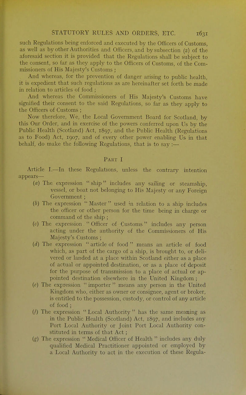 such Regulations being enforced and executed by the Officers of Customs, as well as by other Authorities and Officers, and by subsection (2) of the aforesaid section it is provided that the Regulations shall be subject to the consent, so far as they apply to the Officers of Customs, of the Com- missioners of His Majesty's Customs ; And whereas, for the prevention of danger arising to public health, it is expedient that such regulations as are hereinafter set forth be made in relation to articles of food ; And whereas the Commissioners of His Majesty's Customs have signified their consent to the said Regulations, so far as they apply to the Officers of Customs ; Now therefore, We, the Local Government Board for Scotland, by this Our Order, and in exercise of the powers conferred upon Us by the Public Health (Scotland) Act, 1897, the Public Health (Regulations as to Food) Act, 1907, and of every other power enabling Us in that behalf, do make the following Regulations, that is to say :— Part I Article I.—In these Regulations, unless the contrary intention appears— (a) The expression  ship includes any sailing or steamship, vessel, or boat not belonging to His Majesty or any Foreign Government ; (b) The expression  Master  used in relation to a ship includes the officer or other person for the time being in charge or command of the ship ; (c) The expression.  Officer of Customs includes any person acting under the authority of the Commissioners of His Majesty's Customs ; {d) The expression  article of food  means an article of food which, as part of the cargo of a ship, is brought to, or deli- vered or landed at a place within Scotland either as a place of actual or appointed destination, or as a place of deposit for the purpose of transmission to a place of actual or ap- pointed destination elsewhere in the United Kingdom ; (e) The expression  importer  means any person in the United Kingdom who, either as owner or consignee, agent or broker, is entitled to the possession, custody, or control of any article of food ; (/) The expression  Local Authority  has the same meaning as in the Public Health (Scotland) Act, 1897, and includes any Port Local Authority or Joint Port Local Authority con- stituted in terms of that Act; (g) The expression  Medical Officer of Health  includes any duly qualified Medical Practitioner appointed or employed by a Local Authority to act in the execution of these Regula-
