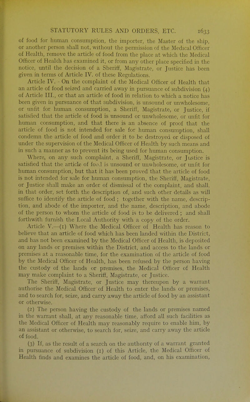 of food for human consumption, the importer, the Master of the ship, or another person shall not, without the permission of the Medical Officer of Health, remove the article of food from the place at which the Medical Officer of Health has examined it, or from any other place specified in the notice, until the decision of a Sheriff, Magistrate, or Justice has been given in terms of Article IV. of these Regulations. Article IV. - On the complaint of the Medical Officer of Health that an article of food seized and carried away in pursuance of subdivision (4) of Article III., or that an article of food in relation to which a notice has been given in pursuance of that subdivision, is unsound or unwholesome, or unfit for human consumption, a Sheriff, Magistrate, or Justice, if satisfied that the article of food is unsound or unwholesome, or unfit for human consumption, and that there is an absence of proof that the article of food is not intended for sale for human consumption, shall condemn the article of food and order it to be destroyed or disposed of under the supervision of the Medical Officer of Health by such means and in such a manner as to prevent its being used for human consumption. Where, on any such complaint, a Sheriff, Magistrate, or Justice is satisfied that the article of fooJ is unsound or unwholesome, or unfit for human consumption, but that it has been proved that the article of food is not intended for sale for human consumption, the Sheriff, Magistrate, or Justice shall make an order of dismissal of the complaint, and shall, in that order, set forth the description of, and such other details as will suffice to identify the article of food ; together with the name, descrip- tion, and abode of the importer, and the name, description, and abode of the person to whom the article of food is to be delivered ; and shall forthwith furnish the Local Authority with a copy of the order. Article V.—(i) Whei-e the Medical Officer of Health has reason to believe that an article of food which has been landed within the District, and has not been examined by the Medical Officer of Health, is deposited on any lands or premises within the District, and access to the lands or premises at a reasonable time, for the examination of the article of food by the Medical Officer of Health, has been refused by the person having the custody of the lands or premises, the Medical Officer of Health may make complaint to a Sheriff, Magistrate, or Justice. The Sheriff, Magistrate, or Justice may thereupon by a warrant authorise the Medical Officer of Health to enter the lands or premises, and to search for, seize, and carry away the article of food by an assistant or otherwise. (2) The person having the custody of the lands or premises named in the warrant shall, at any reasonable time, afford all such facilities as the Medical Officer of Health may reasonably require to enable him, by an assistant or otherwise, to search for, seize, and carry away the article of food. (3) If, as the result of a search on the authority of a warrant granted in pursuance of subdivision (i) of this Article, the Medical Officer of Health finds and examines the article of food, and, on his examination,