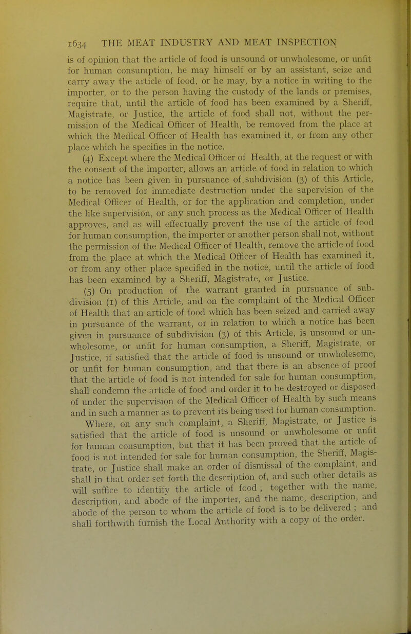 is of opinion that the article of food is unsound or unwholesome, or uniit for human consumption, he may himself or by an assistant, seize and carry away the article of food, or he may, by a notice in writing to the importer, or to the person having the custody of the lands or premises, require that, until the article of food has been examined by a Sheriff, Magistrate, or Justice, the article of food shall not, without the per- mission of the Medical Officer of Health, be removed from the place at which the Medical Officer of Health has examined it, or from any other place which he specifies in the notice. (4) Except where the Medical Officer of Health, at the request or with the consent of the importer, allows an article of food in relation to which a notice has been given in pursuance of .subdivision (3) of this Article, to be removed for immediate destruction under the supervision of the Medical Officer of Health, or for the application and completion, under the like supervision, or any such process as the Medical Officer of Health approves, and as will effectually prevent the use of the article of food for human consumption, the importer or another person shall not, without the pemission of the Medical Officer of Health, remove the article of food from the place at which the Medical Officer of Health has examined it, or from any other place specified in the notice, tmtil the article of food has been examined by a Sheriff, Magistrate, or Justice. (5) On production of the warrant granted in pursuance of sub- division (i) of this Article, and on the complaint of the Medical Officer of Health that an article of food which has been seized and carried away in pursuance of the warrant, or in relation to which a notice has been given in pursuance of subdivision (3) of this Article, is unsound or un- wholesome, or unfit for human consumption, a Sheriff, Magistrate, or Justice, if satisfied that the article of food is unsound or unwholesome, or unfit for human consumption, and that there is an absence of proof that the article of food is not intended for sale for human consumption, shall condemn the article of food and order it to be destroyed or disposed of under the supervision of the Medical Officer of Health by such means and in such a manner as to prevent its being used for human consumption. Where, on any such complaint, a Sheriff, Magistrate, or Justice is satisfied that the article of food is unsound or unwholesome or unfit for human consumption, but that it has been proved that the article of food is not intended for sale for human consumption, the Sheriff, Magis- trate, or Justice shall make an order of dismissal of the complaint, and shall in that order set forth the description of, and such other details as will suffice to identify the article of food , together with the name description, and abode of the importer, and the name, description, and abode of the person to w^hom the article of food is to be dehvered ; and shall forthwith furnish the Local Authority with a copy of the order.