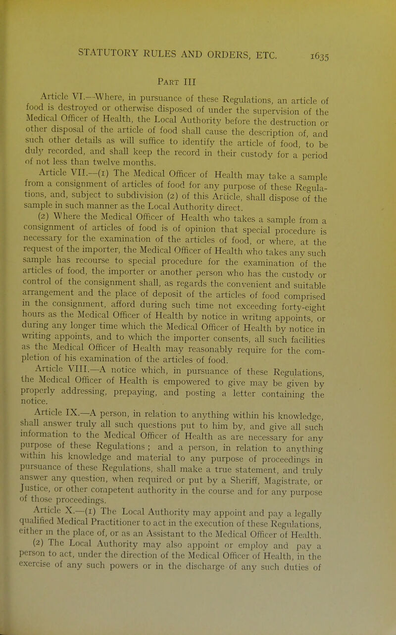 Part III Article VI.—Where, in pursuance of these Regulations, an article of food IS destroyed or otherwise disposed of under the supervision of the Medical Officer of Health, the Local Authority before the destruction or other disposal of the article of food shall cause the description of and such other details as will suffice to identify the article of food to be duly recorded, and shall keep the record in their custody for a'period of not less than twelve months. Article VII.-(i) The Medical Officer of Health may take a sample from a consignment of articles of food for any purpose of these Regula- tions, and, subject to subdivision (2) of this Article, shall dispose of the sample in such manner as the Local Authority direct. (2) Where the Medical Offxer of Health who takes a sample from a consignment of articles of food is of opinion that special procedure is necessary for the examination of the articles of food, or where at the request of the importer, the Medical Officer of Health who takes any such sample has recourse to special procedure for the examination of the articles of food, the importer or another person who has the custody or control of the consignment shall, as regards the convenient and suitable arrangement and the place of deposit of the articles of food comprised in the consignment, afford during such time not exceeding forty-eight hours as the Medical Officer of Health by notice in writing appoints, or during any longer time which the Medical Officer of Health by notice in writing appoints, and to which the importer consents, all such facihties as the Medical Officer of Health may reasonably require for the com- pletion of his examination of the articles of food. Article VIII.—A notice which, in pursuance of these Regulations, the Medical Officer of Health is empowered to give may be given by properly addressing, prepaying, and posting a letter containing the notice. Article IX.—A person, in relation to anything within his knowledge, shall answer truly all such questions put to him by, and give all such information to the Medical Officer of Health as are necessary for any purpose of these Regulations; and a person, in relation toanything withm his knowledge and material to any purpose of proceedings in pursuance of these Regulations, shall make a true statement, and truly answer any question, when required or put by a Sheriff, Magistrate, or Justice, or other competent authority in the course and for any purpose of those proceedings. Article X.—(i) The Local Authority may appoint and pay a legally qualified Medical Practitioner to act in the execution of these Regulations, either in the place of, or as an Assistant to the Medical Officer of Health! (2) The Local Authority may also appoint or employ and pay a person to act, under the direction of the Medical Officer of Health, in the exercise of any such powers or in the discharge of any such duties of