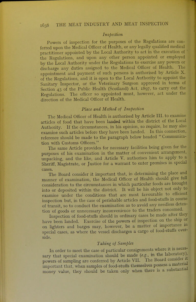 Inspection Powers of inspection for the purposes of the Regulations are con- ferred upon the Medical Officer of Health, or any legally qualified medical practitioner appointed by the Local Authority to act in the execution of the Regulations, and upon any other person appointed or employed by the Local Authority under the Regulations to exercise any powers or discharge any duties assigned to the Medical Officer of Health. The appointment and payment of such persons is authorised by Article X. of the Regulations, and it is open to the Local Authority to appoint the Sanitary Inspector, or the Veterinary Surgeon approved in terms of Section 43 of the Pubhc Health (Scotland) Act, 1897, to carry out the Regulations. The officer so appointed must, however, act under the direction of the Medical Officer of Health. Place and, Method of Inspection The Medical Officer of Health is authorised by Article III. to examine articles of food that have been landed within the district of the Local Authority. If the circumstances, in his opinion, so require, he may also examine such articles before they have been landed. In this connection, reference should be made to the paragraph below headed  Communica- tion with Customs Officers. The same Article provides for necessary facilities being given for the purposes of his examination in the matter of convenient arrangement, unpacking, and the like, and Article V. authorises him to apply to a Sheriff, Magistrate, or Justice for a warrant to enter premises in special cases. The Board consider it important that, in determining the place and manner of examination, the Medical Officer of Health should give fuU consideration to the circumstances in which particular foods are brought into or deposited within the district. It will be his object not only to examine under the conditions that are most favourable to efficient inspection but, in the case of perishable articles and food-stuffs in course of transit, so to conduct the examination as to avoid any needless deten- tion of goods or unnecessary inconvenience to the traders concerned. Inspection of food-stuffs should in ordinary cases be made after they have been landed. Exercise of the powers of inspection on the ship or on lighters and barges may, however, be a matter of importance m special cases, as where the vessel discharges a cargo of food-stuffs over- side. Taking of Samples In order to meet the case of particular consignments where it is neces- sary that special examination should be made {e.g., in the laboratory), powers of sampling are conferred by Article VII. The Board consider it important that, when samples of food-stuffs themselves possess a materia^ money value, they should be taken only when there is a substantial