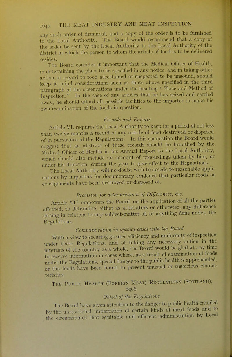 any such order of dismissal, and a copy of the order is to be furnished to the Local Authority. The Board would recommend that a copy of the order be sent by the Local Authority to the Local Authority of the district in which the person to whom the article of food is to be delivered resides. The Board consider it important that the Medical Officer of Health, in determining the place to be specified in any notice, and in taking other action in regard to food ascertained or suspected to be unsound, should keep in mind considerations such as those above specified in the third paragraph of the obsers^ations under the heading  Place and Method of Inspection. In the case of any articles that he has seized and carried away, he should afford all possike facilities to the importer to make his ow examination of the foods in question. Records and Reports Article VI. requires the Local Authority to keep for a period of not less than twelve months a record of any article of food destroyed or disposed of in pursuance of the Regulations. In this connection the Board would suggest that an abstract of these records should be furnished by the Medical Officer of Health in his Annual Report to the Local Authority, which should also include an account of proceedings taken by him, or under his direction, during the year to give effect to the Regulations. The Local Authority will no doubt wish to accede to reasonable appli- cations by importers for documentary evidence that particular foods or consignments have been destroyed or disposed of. Provision for determinaiion of Diferences, &€. Article XII. empowers the Board, on the application of all the parties affected, to determine, either as arbitrators or other^vise, any difference arising in relation to any subject-matter of, or anything done under, the Regulations. Communication in special cases with the Board With a view to securing greater efficiency and tmiformity of inspection under these Regulations, and of taking any necessary action in the interests of the countrv as a whole, the Board would be glad at any time to receive information in cases where, as a result of examination of foods under the Regulations, special danger to the public health is apprehended, or the foods have been found to present unusual or suspicious charac- teristics. The Public Health (Foreign Meat) Regulations (Scotland), 1908 Object of the Regulations The Board have given attention to the danger to public health entailed by the unrestricted importation of certain kinds of meat foods, and to the circumstance that equitable and efficient administration by Local