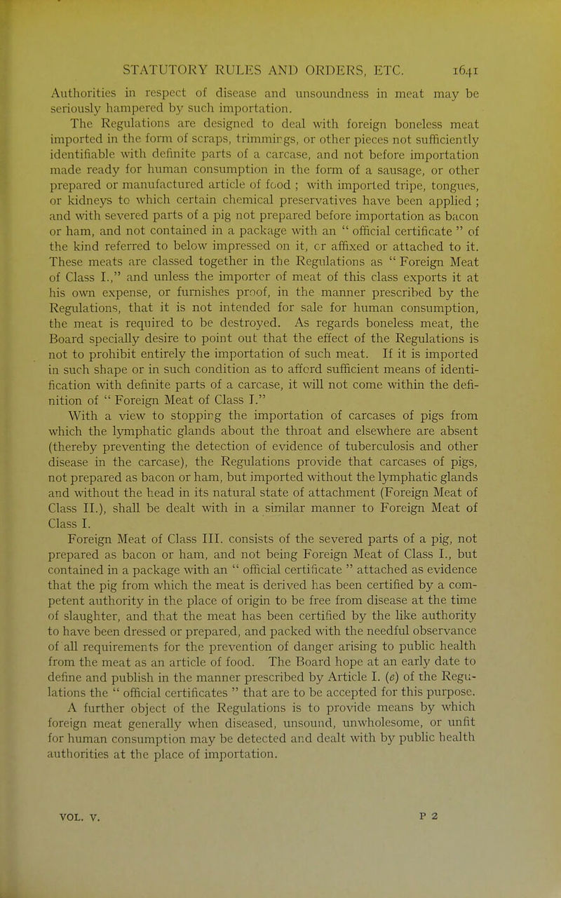 Authorities in respect of disease and imsonndness in meat may be seriously hampered by such importation. The Regulations are designed to deal with foreign boneless meat imported in the form of scraps, trimmings, or other pieces not sufficiently identifiable with definite parts of a carcase, and not before importation made ready for human consumption in the form of a sausage, or other prepared or manufactured article of food ; with imported tripe, tongues, or kidneys to which certain chemical preservatives have been applied ; and with severed parts of a pig not prepared before importation as bacon or ham, and not contained in a package with an  official certificate  of the kind referred to below impressed on it, or affixed or attached to it. These meats are classed together in the Regulations as  Foreign Meat of Class I., and unless the importer of meat of this class exports it at his own expense, or furnishes proof, in the manner prescribed by the Regulations, that it is not intended for sale for human consumption, the meat is required to be destroyed. As regards boneless meat, the Board specially desire to point out that the effect of the Regulations is not to prohibit entirely the importation of such meat. If it is imported in such shape or in such condition as to afford sufficient means of identi- fication with definite parts of a carcase, it will not come within the defi- nition of  Foreign Meat of Class T. With a view to stopping the importation of carcases of pigs from which the Ijonphatic glands about the throat and elsewhere are absent (thereby preventing the detection of evidence of tuberculosis and other disease in the carcase), the Regulations provide that carcases of pigs, not prepared as bacon or ham, but imported without the lymphatic glands and without the head in its natural state of attachment (Foreign Meat of Class II.), shall be dealt with in a similar manner to Foreign Meat of Class I. Foreign Meat of Class III. consists of the severed parts of a pig, not prepared as bacon or ham, and not being Foreign Meat of Class I., but contained in a package with an  official certificate  attached as evidence that the pig from which the meat is derived has been certified by a com- petent authority in the place of origin to be free from disease at the time of slaughter, and that the meat has been certified by the like authority to have been dressed or prepared, and packed with the needful observance of all requirements for the prevention of danger arising to public health from the meat as an article of food. The Board hope at an early date to define and publish in the manner prescribed by Article I. (e) of the Regu- lations the  official certificates  that are to be accepted for this purpose. A further object of the Regulations is to provide means by which foreign meat generally when diseased, unsound, unwholesome, or unfit for human consumption may be detected and dealt with by public health authorities at the place of importation. VOL. V.