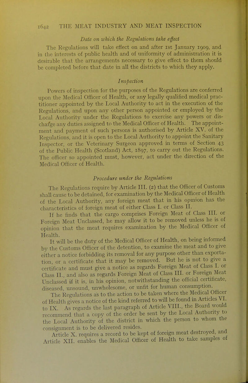 Date on which the Regulations take effect The Regulations will take effect on and after ist January 1909, and in the interests of public health and of uniformity of administration it is desirable that the arrangements necessary to give effect to them should be completed before that date in all the districts to which they apply. Inspection Powers of inspection for the purposes of the Regulations are conferred upon the Medical Officer of Health, or any legally qualified medical prac- titioner appointed by the Local Authority to act in the execution of the Regulations, and upon any other person appointed or employed by the Local Authority under the Regulations to exercise any powers or dis- charge any duties assigned to the Medical Officer of Health. The appoint- ment and payment of such persons is authorised by Article XV. of the Regulations, and it is open to the Local Authority to appoint the Sanitary Inspector, or the Veterinary Surgeon approved in terms of Section 43 of the Public Health (Scotland) Act, 1897, to carry out the Regulations. The officer so appointed must, however, act under the direction of the Medical Officer of Health. Procedure under the Regulations The Regulations require by Article III. (2) that the Ofacer of Customs shall cause to be detained, for examination by the Medical Officer of Health of the Local Authority, any foreign meat that in his opmion has the characteristics of foreign meat of either Class I. or Class II. If he finds that the cargo comprises Foreign Meat of Class III. or Foreign Meat Unclassed, he may aUow it to be removed unless he is of opinion that the meat requires examination by the Medical Officer of Health. It will be the duty of the Medical Officer of Health, on bemg mformed bv the Customs Officer of the detention, to examine the meat and to give either a notice forbidding its removal for any purpose other than exporta- tion, or a certificate that it may be removed. But he is not to give a certificate and must give a notice as regards Foreign Meat of Class I. or Class IL, and also as regards Foreign Meat of Class III. or Foreign Meat Unclassed if it is, in his opinion, notwithstanding the official certificate, diseased, unsound, unwholesome, or unfit for human consumption. The Regulations as to the action to be taken where the Medical Officer of Health gives a notice of the kind referred to will be found in Articles VI. to IX. As regards the last paragraph of Article VIII., the Board would recommend that a copy of the order be sent by the Local Authority to the Local Authority of the district in which the person to whom the consignment is to be delivered resides. Article X. requires a record to be kept of foreign meat destroyed, and Article XII. enables the Medical Officer of Health to take samples of