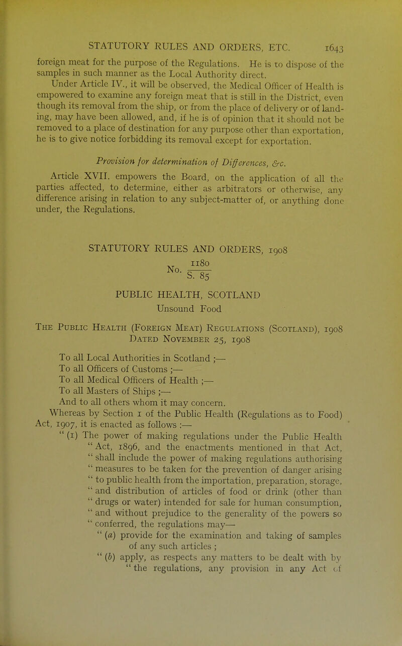 foreign meat for ihe purpose of the Regulations. He is to dispose of the samples in such manner as the Local Authority direct. Under Article IV., it will be observed, the Medical Officer of Health is empowered to examine any foreign meat that is still in the District, even though its removal from the ship, or from the place of delivery or of land- ing, may have been allowed, and, if he is of opinion that it should not be removed to a place of destination for any purpose other than exportation, he is to give notice forbidding its removal except for exportation. Provision for determination of Differences, &c. Article XVIL empowers the Board, on the application of all the parties affected, to determine, either as arbitrators or otherwise, any difference arising in relation to any subject-matter of, or anything'done under, the Regulations. STATUTORY RULES AND ORDERS, 1908 ''^ PUBLIC HEALTH, SCOTLAND Unsound Food The Public Health (Foreign Meat) Regulations (Scotland), 1908 Dated November 25, 1908 To all Local Authorities in Scotland ;— To all Officers of Customs ;— To all Medical Officers of Health ;— To aU Masters of Ships ;— And to all others whom it may concern. Whereas by Section i of the Public Health (Regulations as to Food) Act, 1907, it is enacted as follows :—  (1) The power of making regulations under the Public Health Act, 1896, and the enactments mentioned in that Act,  shall include the power of making regulations authorising  measures to be taken for the prevention of danger arising  to public health from the importation, preparation, storage,  and distribution of articles of food or drink (other than  drugs or water) intended for sale for human consumption,  and without prejudice to the generality of the powers so  conferred, the regulations may—•  {a) provide for the examination and taking of samples of any such articles ;  {b) apply, as respects any matters to be dealt with by  the regulations, any provision in any Act c.f